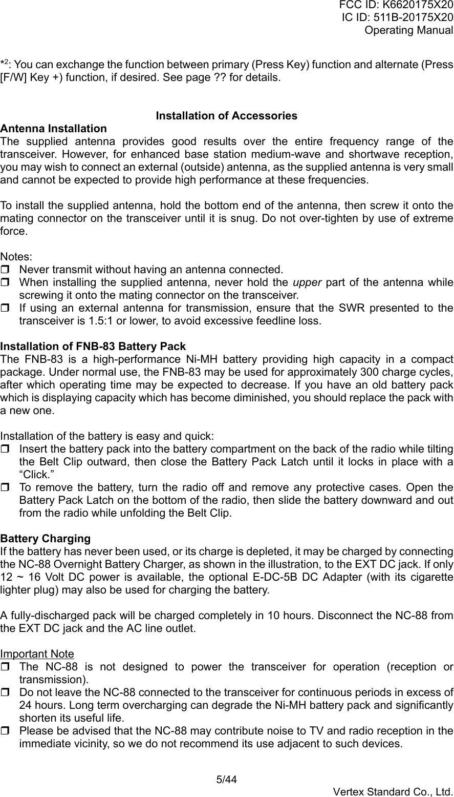 FCC ID: K6620175X20IC ID: 511B-20175X20Operating Manual 5/44Vertex Standard Co., Ltd.*2: You can exchange the function between primary (Press Key) function and alternate (Press[F/W] Key +) function, if desired. See page ?? for details.Installation of AccessoriesAntenna InstallationThe supplied antenna provides good results over the entire frequency range of thetransceiver. However, for enhanced base station medium-wave and shortwave reception,you may wish to connect an external (outside) antenna, as the supplied antenna is very smalland cannot be expected to provide high performance at these frequencies.To install the supplied antenna, hold the bottom end of the antenna, then screw it onto themating connector on the transceiver until it is snug. Do not over-tighten by use of extremeforce.Notes:  Never transmit without having an antenna connected.  When installing the supplied antenna, never hold the upper part of the antenna whilescrewing it onto the mating connector on the transceiver.  If using an external antenna for transmission, ensure that the SWR presented to thetransceiver is 1.5:1 or lower, to avoid excessive feedline loss.Installation of FNB-83 Battery PackThe FNB-83 is a high-performance Ni-MH battery providing high capacity in a compactpackage. Under normal use, the FNB-83 may be used for approximately 300 charge cycles,after which operating time may be expected to decrease. If you have an old battery packwhich is displaying capacity which has become diminished, you should replace the pack witha new one.Installation of the battery is easy and quick:  Insert the battery pack into the battery compartment on the back of the radio while tiltingthe Belt Clip outward, then close the Battery Pack Latch until it locks in place with a“Click.”  To remove the battery, turn the radio off and remove any protective cases. Open theBattery Pack Latch on the bottom of the radio, then slide the battery downward and outfrom the radio while unfolding the Belt Clip.Battery ChargingIf the battery has never been used, or its charge is depleted, it may be charged by connectingthe NC-88 Overnight Battery Charger, as shown in the illustration, to the EXT DC jack. If only12 ~ 16 Volt DC power is available, the optional E-DC-5B DC Adapter (with its cigarettelighter plug) may also be used for charging the battery.A fully-discharged pack will be charged completely in 10 hours. Disconnect the NC-88 fromthe EXT DC jack and the AC line outlet.Important Note  The NC-88 is not designed to power the transceiver for operation (reception ortransmission).  Do not leave the NC-88 connected to the transceiver for continuous periods in excess of24 hours. Long term overcharging can degrade the Ni-MH battery pack and significantlyshorten its useful life.  Please be advised that the NC-88 may contribute noise to TV and radio reception in theimmediate vicinity, so we do not recommend its use adjacent to such devices.