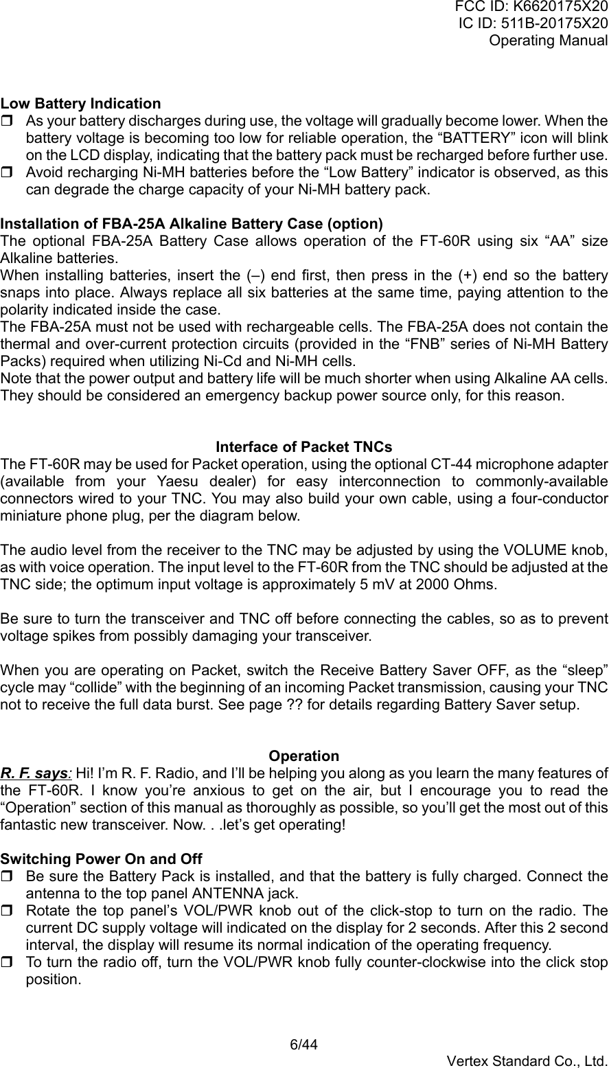 FCC ID: K6620175X20IC ID: 511B-20175X20Operating Manual 6/44Vertex Standard Co., Ltd.Low Battery Indication  As your battery discharges during use, the voltage will gradually become lower. When thebattery voltage is becoming too low for reliable operation, the “BATTERY” icon will blinkon the LCD display, indicating that the battery pack must be recharged before further use.  Avoid recharging Ni-MH batteries before the “Low Battery” indicator is observed, as thiscan degrade the charge capacity of your Ni-MH battery pack.Installation of FBA-25A Alkaline Battery Case (option)The optional FBA-25A Battery Case allows operation of the FT-60R using six “AA” sizeAlkaline batteries.When installing batteries, insert the (–) end first, then press in the (+) end so the batterysnaps into place. Always replace all six batteries at the same time, paying attention to thepolarity indicated inside the case.The FBA-25A must not be used with rechargeable cells. The FBA-25A does not contain thethermal and over-current protection circuits (provided in the “FNB” series of Ni-MH BatteryPacks) required when utilizing Ni-Cd and Ni-MH cells.Note that the power output and battery life will be much shorter when using Alkaline AA cells.They should be considered an emergency backup power source only, for this reason.Interface of Packet TNCsThe FT-60R may be used for Packet operation, using the optional CT-44 microphone adapter(available from your Yaesu dealer) for easy interconnection to commonly-availableconnectors wired to your TNC. You may also build your own cable, using a four-conductorminiature phone plug, per the diagram below.The audio level from the receiver to the TNC may be adjusted by using the VOLUME knob,as with voice operation. The input level to the FT-60R from the TNC should be adjusted at theTNC side; the optimum input voltage is approximately 5 mV at 2000 Ohms.Be sure to turn the transceiver and TNC off before connecting the cables, so as to preventvoltage spikes from possibly damaging your transceiver.When you are operating on Packet, switch the Receive Battery Saver OFF, as the “sleep”cycle may “collide” with the beginning of an incoming Packet transmission, causing your TNCnot to receive the full data burst. See page ?? for details regarding Battery Saver setup.OperationR. F. says: Hi! I’m R. F. Radio, and I’ll be helping you along as you learn the many features ofthe FT-60R. I know you’re anxious to get on the air, but I encourage you to read the“Operation” section of this manual as thoroughly as possible, so you’ll get the most out of thisfantastic new transceiver. Now. . .let’s get operating!Switching Power On and Off  Be sure the Battery Pack is installed, and that the battery is fully charged. Connect theantenna to the top panel ANTENNA jack.  Rotate the top panel’s VOL/PWR knob out of the click-stop to turn on the radio. Thecurrent DC supply voltage will indicated on the display for 2 seconds. After this 2 secondinterval, the display will resume its normal indication of the operating frequency.  To turn the radio off, turn the VOL/PWR knob fully counter-clockwise into the click stopposition.