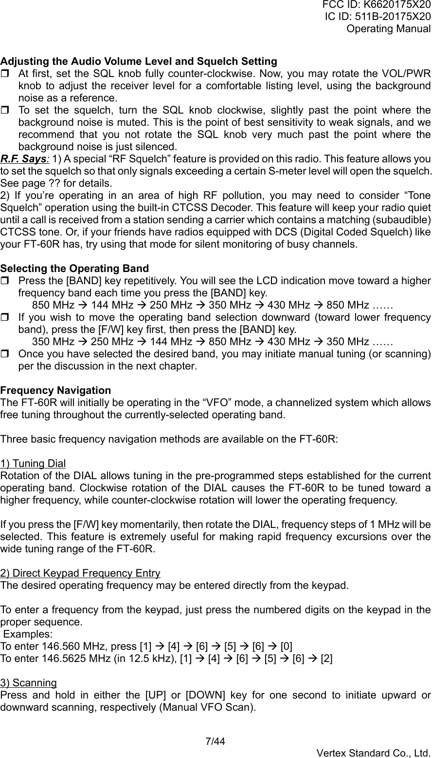 FCC ID: K6620175X20IC ID: 511B-20175X20Operating Manual 7/44Vertex Standard Co., Ltd.Adjusting the Audio Volume Level and Squelch Setting  At first, set the SQL knob fully counter-clockwise. Now, you may rotate the VOL/PWRknob to adjust the receiver level for a comfortable listing level, using the backgroundnoise as a reference.  To set the squelch, turn the SQL knob clockwise, slightly past the point where thebackground noise is muted. This is the point of best sensitivity to weak signals, and werecommend that you not rotate the SQL knob very much past the point where thebackground noise is just silenced.R.F. Says: 1) A special “RF Squelch” feature is provided on this radio. This feature allows youto set the squelch so that only signals exceeding a certain S-meter level will open the squelch.See page ?? for details.2) If you’re operating in an area of high RF pollution, you may need to consider “ToneSquelch” operation using the built-in CTCSS Decoder. This feature will keep your radio quietuntil a call is received from a station sending a carrier which contains a matching (subaudible)CTCSS tone. Or, if your friends have radios equipped with DCS (Digital Coded Squelch) likeyour FT-60R has, try using that mode for silent monitoring of busy channels.Selecting the Operating Band  Press the [BAND] key repetitively. You will see the LCD indication move toward a higherfrequency band each time you press the [BAND] key.850 MHz Æ 144 MHz Æ 250 MHz Æ 350 MHz Æ 430 MHz Æ 850 MHz ……  If you wish to move the operating band selection downward (toward lower frequencyband), press the [F/W] key first, then press the [BAND] key.350 MHz Æ 250 MHz Æ 144 MHz Æ 850 MHz Æ 430 MHz Æ 350 MHz ……  Once you have selected the desired band, you may initiate manual tuning (or scanning)per the discussion in the next chapter.Frequency NavigationThe FT-60R will initially be operating in the “VFO” mode, a channelized system which allowsfree tuning throughout the currently-selected operating band.Three basic frequency navigation methods are available on the FT-60R:1) Tuning DialRotation of the DIAL allows tuning in the pre-programmed steps established for the currentoperating band. Clockwise rotation of the DIAL causes the FT-60R to be tuned toward ahigher frequency, while counter-clockwise rotation will lower the operating frequency.If you press the [F/W] key momentarily, then rotate the DIAL, frequency steps of 1 MHz will beselected. This feature is extremely useful for making rapid frequency excursions over thewide tuning range of the FT-60R.2) Direct Keypad Frequency EntryThe desired operating frequency may be entered directly from the keypad.To enter a frequency from the keypad, just press the numbered digits on the keypad in theproper sequence. Examples:To enter 146.560 MHz, press [1] Æ [4] Æ [6] Æ [5] Æ [6] Æ [0]To enter 146.5625 MHz (in 12.5 kHz), [1] Æ [4] Æ [6] Æ [5] Æ [6] Æ [2]3) ScanningPress and hold in either the [UP] or [DOWN] key for one second to initiate upward ordownward scanning, respectively (Manual VFO Scan).