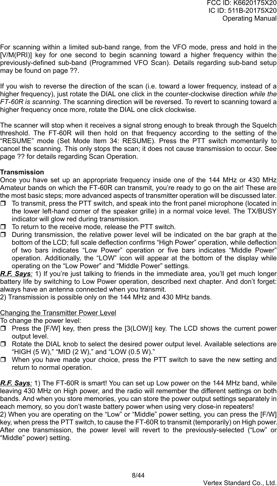 FCC ID: K6620175X20IC ID: 511B-20175X20Operating Manual 8/44Vertex Standard Co., Ltd.For scanning within a limited sub-band range, from the VFO mode, press and hold in the[V/M(PRI)] key for one second to begin scanning toward a higher frequency within thepreviously-defined sub-band (Programmed VFO Scan). Details regarding sub-band setupmay be found on page ??.If you wish to reverse the direction of the scan (i.e. toward a lower frequency, instead of ahigher frequency), just rotate the DIAL one click in the counter-clockwise direction while theFT-60R is scanning. The scanning direction will be reversed. To revert to scanning toward ahigher frequency once more, rotate the DIAL one click clockwise.The scanner will stop when it receives a signal strong enough to break through the Squelchthreshold. The FT-60R will then hold on that frequency according to the setting of the“RESUME” mode (Set Mode Item 34: RESUME). Press the PTT switch momentarily tocancel the scanning. This only stops the scan; it does not cause transmission to occur. Seepage ?? for details regarding Scan Operation.TransmissionOnce you have set up an appropriate frequency inside one of the 144 MHz or 430 MHzAmateur bands on which the FT-60R can transmit, you’re ready to go on the air! These arethe most basic steps; more advanced aspects of transmitter operation will be discussed later.  To transmit, press the PTT switch, and speak into the front panel microphone (located inthe lower left-hand corner of the speaker grille) in a normal voice level. The TX/BUSYindicator will glow red during transmission.  To return to the receive mode, release the PTT switch.  During transmission, the relative power level will be indicated on the bar graph at thebottom of the LCD; full scale deflection confirms “High Power” operation, while deflectionof two bars indicates “Low Power” operation or five bars indicates “Middle Power”operation. Additionally, the “LOW” icon will appear at the bottom of the display whileoperating on the “Low Power” and “Middle Power” settings.R.F. Says: 1) If you’re just talking to friends in the immediate area, you’ll get much longerbattery life by switching to Low Power operation, described next chapter. And don’t forget:always have an antenna connected when you transmit.2) Transmission is possible only on the 144 MHz and 430 MHz bands.Changing the Transmitter Power LevelTo change the power level:  Press the [F/W] key, then press the [3(LOW)] key. The LCD shows the current poweroutput level.  Rotate the DIAL knob to select the desired power output level. Available selections are“HIGH (5 W),” “MID (2 W),” and “LOW (0.5 W).”  When you have made your choice, press the PTT switch to save the new setting andreturn to normal operation.R.F. Says: 1) The FT-60R is smart! You can set up Low power on the 144 MHz band, whileleaving 430 MHz on High power, and the radio will remember the different settings on bothbands. And when you store memories, you can store the power output settings separately ineach memory, so you don’t waste battery power when using very close-in repeaters!2) When you are operating on the “Low” or “Middle” power setting, you can press the [F/W]key, when press the PTT switch, to cause the FT-60R to transmit (temporarily) on High power.After one transmission, the power level will revert to the previously-selected (“Low” or“Middle” power) setting.