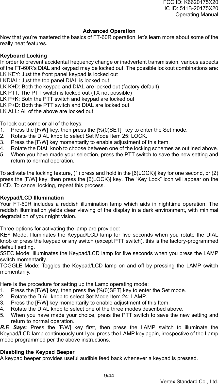 FCC ID: K6620175X20IC ID: 511B-20175X20Operating Manual 9/44Vertex Standard Co., Ltd.Advanced OperationNow that you’re mastered the basics of FT-60R operation, let’s learn more about some of thereally neat features.Keyboard LockingIn order to prevent accidental frequency change or inadvertent transmission, various aspectsof the FT-60R’s DIAL and keypad may be locked out. The possible lockout combinations are:LK KEY: Just the front panel keypad is locked outLKDIAL: Just the top panel DIAL is locked outLK K+D: Both the keypad and DIAL are locked out (factory default)LK PTT: The PTT switch is locked out (TX not possible)LK P+K: Both the PTT switch and keypad are locked outLK P+D: Both the PTT switch and DIAL are locked outLK ALL: All of the above are locked outTo lock out some or all of the keys:1.  Press the [F/W] key, then press the [%(0)SET]  key to enter the Set mode.2.  Rotate the DIAL knob to select Set Mode Item 25: LOCK.3.  Press the [F/W] key momentarily to enable adjustment of this Item.4.  Rotate the DIAL knob to choose between one of the locking schemes as outlined above.5.  When you have made your selection, press the PTT switch to save the new setting andreturn to normal operation.To activate the locking feature, (1) press and hold in the [6(LOCK)] key for one second, or (2)press the [F/W] key, then press the [6(LOCK)] key. The “Key Lock” icon will appear on theLCD. To cancel locking, repeat this process.Keypad/LCD IlluminationYour FT-60R includes a reddish illumination lamp which aids in nighttime operation. Thereddish illumination yields clear viewing of the display in a dark environment, with minimaldegradation of your night vision.Three options for activating the lamp are provided:KEY Mode: Illuminates the Keypad/LCD lamp for five seconds when you rotate the DIALknob or press the keypad or any switch (except PTT switch). this is the factory-programmeddefault setting.5SEC Mode: Illuminates the Keypad/LCD lamp for five seconds when you press the LAMPswitch momentarily.TOGGLE Mode: Toggles the Keypad/LCD lamp on and off by pressing the LAMP switchmomentarily.Here is the procedure for setting up the Lamp operating mode:1.  Press the [F/W] key, then press the [%(0)SET] key to enter the Set mode.2.  Rotate the DIAL knob to select Set Mode Item 24: LAMP.3.  Press the [F/W] key momentarily to enable adjustment of this Item.4.  Rotate the DIAL knob to select one of the three modes described above.5.  When you have made your choice, press the PTT switch to save the new setting andreturn to normal operation.R.F. Says: Press the [F/W] key first, then press the LAMP switch to illuminate theKeypad/LCD lamp continuously until you press the LAMP key again, irrespective of the Lampmode programmed per the above instructions.Disabling the Keypad BeeperA keypad beeper provides useful audible feed back whenever a keypad is pressed.