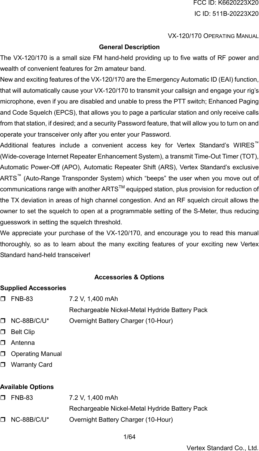 FCC ID: K6620223X20 IC ID: 511B-20223X20  VX-120/170 OPERATING MANUAL    1/64 Vertex Standard Co., Ltd. General Description The VX-120/170 is a small size FM hand-held providing up to five watts of RF power and wealth of convenient features for 2m amateur band. New and exciting features of the VX-120/170 are the Emergency Automatic ID (EAI) function, that will automatically cause your VX-120/170 to transmit your callsign and engage your rig’s microphone, even if you are disabled and unable to press the PTT switch; Enhanced Paging and Code Squelch (EPCS), that allows you to page a particular station and only receive calls from that station, if desired; and a security Password feature, that will allow you to turn on and operate your transceiver only after you enter your Password. Additional features include a convenient access key for Vertex Standard’s WIRES™ (Wide-coverage Internet Repeater Enhancement System), a transmit Time-Out Timer (TOT), Automatic Power-Off (APO), Automatic Repeater Shift (ARS), Vertex Standard’s exclusive ARTS™ (Auto-Range Transponder System) which “beeps” the user when you move out of communications range with another ARTSTM equipped station, plus provision for reduction of the TX deviation in areas of high channel congestion. And an RF squelch circuit allows the owner to set the squelch to open at a programmable setting of the S-Meter, thus reducing guesswork in setting the squelch threshold. We appreciate your purchase of the VX-120/170, and encourage you to read this manual thoroughly, so as to learn about the many exciting features of your exciting new Vertex Standard hand-held transceiver!  Accessories &amp; Options Supplied Accessories  FNB-83     7.2 V, 1,400 mAh Rechargeable Nickel-Metal Hydride Battery Pack  NC-88B/C/U*      Overnight Battery Charger (10-Hour)  Belt Clip  Antenna  Operating Manual  Warranty Card  Available Options   FNB-83     7.2 V, 1,400 mAh Rechargeable Nickel-Metal Hydride Battery Pack  NC-88B/C/U*      Overnight Battery Charger (10-Hour) 