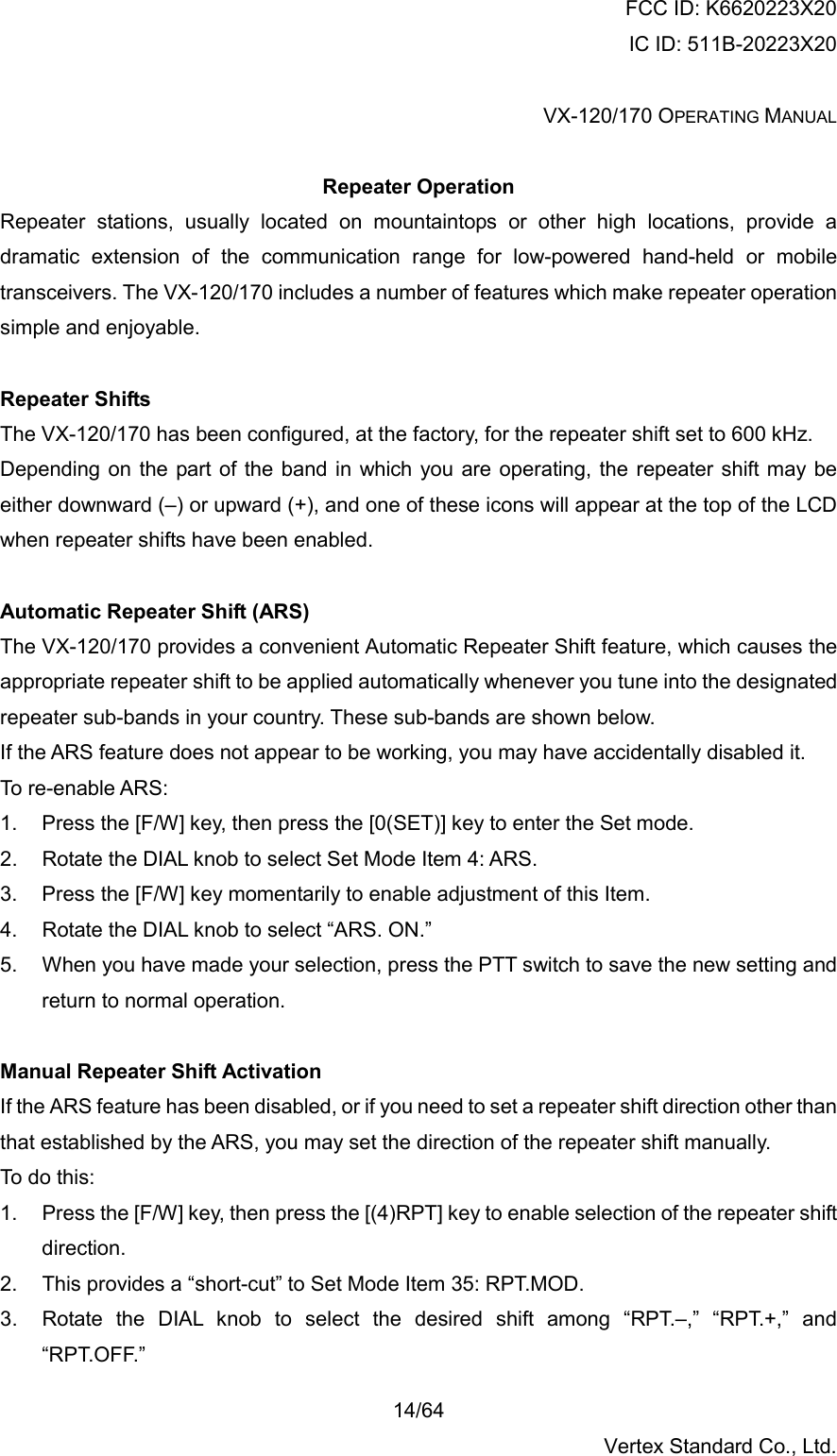 FCC ID: K6620223X20 IC ID: 511B-20223X20  VX-120/170 OPERATING MANUAL    14/64 Vertex Standard Co., Ltd.  Repeater Operation Repeater stations, usually located on mountaintops or other high locations, provide a dramatic extension of the communication range for low-powered hand-held or mobile transceivers. The VX-120/170 includes a number of features which make repeater operation simple and enjoyable.  Repeater Shifts The VX-120/170 has been configured, at the factory, for the repeater shift set to 600 kHz. Depending on the part of the band in which you are operating, the repeater shift may be either downward (–) or upward (+), and one of these icons will appear at the top of the LCD when repeater shifts have been enabled.  Automatic Repeater Shift (ARS) The VX-120/170 provides a convenient Automatic Repeater Shift feature, which causes the appropriate repeater shift to be applied automatically whenever you tune into the designated repeater sub-bands in your country. These sub-bands are shown below. If the ARS feature does not appear to be working, you may have accidentally disabled it. To re-enable ARS:  1.  Press the [F/W] key, then press the [0(SET)] key to enter the Set mode. 2.  Rotate the DIAL knob to select Set Mode Item 4: ARS. 3.  Press the [F/W] key momentarily to enable adjustment of this Item. 4.  Rotate the DIAL knob to select “ARS. ON.” 5.  When you have made your selection, press the PTT switch to save the new setting and return to normal operation.  Manual Repeater Shift Activation If the ARS feature has been disabled, or if you need to set a repeater shift direction other than that established by the ARS, you may set the direction of the repeater shift manually. To do this: 1.  Press the [F/W] key, then press the [(4)RPT] key to enable selection of the repeater shift direction. 2.  This provides a “short-cut” to Set Mode Item 35: RPT.MOD. 3.  Rotate the DIAL knob to select the desired shift among “RPT.–,” “RPT.+,” and “RPT.OFF.” 