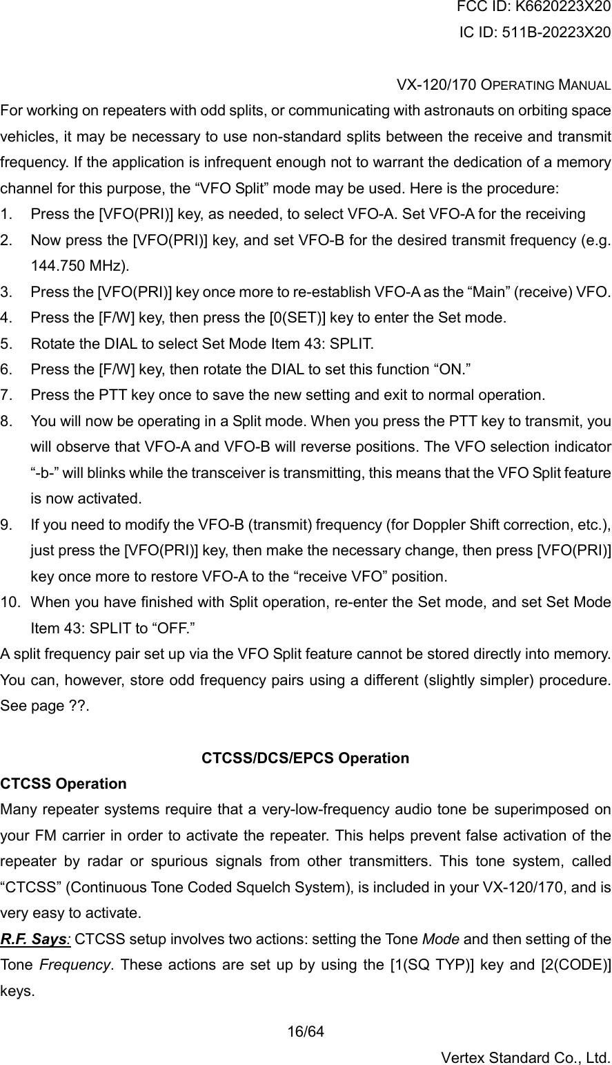 FCC ID: K6620223X20 IC ID: 511B-20223X20  VX-120/170 OPERATING MANUAL    16/64 Vertex Standard Co., Ltd. For working on repeaters with odd splits, or communicating with astronauts on orbiting space vehicles, it may be necessary to use non-standard splits between the receive and transmit frequency. If the application is infrequent enough not to warrant the dedication of a memory channel for this purpose, the “VFO Split” mode may be used. Here is the procedure: 1.  Press the [VFO(PRI)] key, as needed, to select VFO-A. Set VFO-A for the receiving 2.  Now press the [VFO(PRI)] key, and set VFO-B for the desired transmit frequency (e.g. 144.750 MHz). 3.  Press the [VFO(PRI)] key once more to re-establish VFO-A as the “Main” (receive) VFO. 4.  Press the [F/W] key, then press the [0(SET)] key to enter the Set mode. 5.  Rotate the DIAL to select Set Mode Item 43: SPLIT. 6.  Press the [F/W] key, then rotate the DIAL to set this function “ON.” 7.  Press the PTT key once to save the new setting and exit to normal operation. 8.  You will now be operating in a Split mode. When you press the PTT key to transmit, you will observe that VFO-A and VFO-B will reverse positions. The VFO selection indicator “-b-” will blinks while the transceiver is transmitting, this means that the VFO Split feature is now activated. 9.  If you need to modify the VFO-B (transmit) frequency (for Doppler Shift correction, etc.), just press the [VFO(PRI)] key, then make the necessary change, then press [VFO(PRI)] key once more to restore VFO-A to the “receive VFO” position. 10.  When you have finished with Split operation, re-enter the Set mode, and set Set Mode Item 43: SPLIT to “OFF.” A split frequency pair set up via the VFO Split feature cannot be stored directly into memory. You can, however, store odd frequency pairs using a different (slightly simpler) procedure. See page ??.  CTCSS/DCS/EPCS Operation CTCSS Operation Many repeater systems require that a very-low-frequency audio tone be superimposed on your FM carrier in order to activate the repeater. This helps prevent false activation of the repeater by radar or spurious signals from other transmitters. This tone system, called “CTCSS” (Continuous Tone Coded Squelch System), is included in your VX-120/170, and is very easy to activate. R.F. Says: CTCSS setup involves two actions: setting the Tone Mode and then setting of the Tone Frequency. These actions are set up by using the [1(SQ TYP)] key and [2(CODE)] keys. 