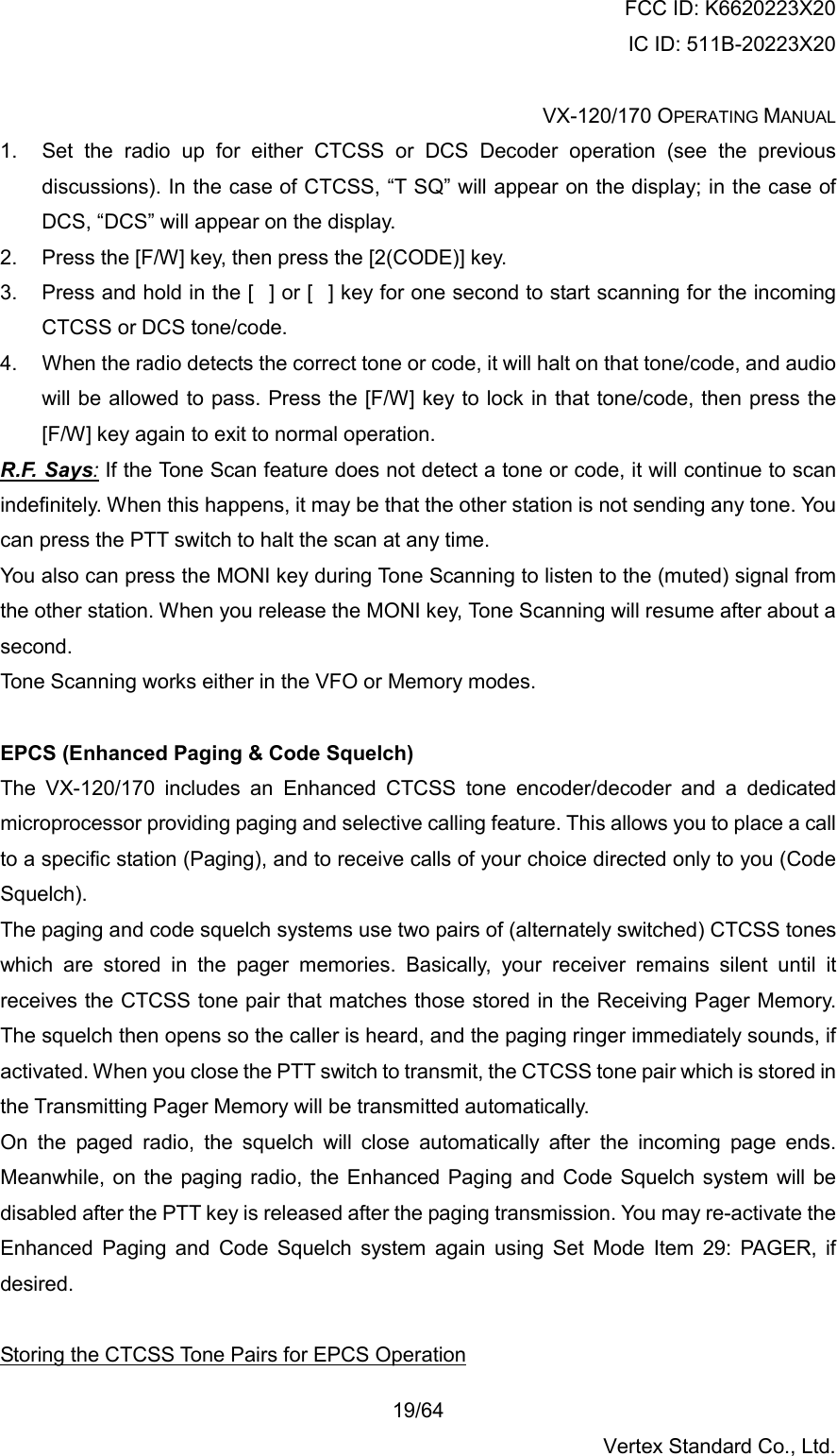 FCC ID: K6620223X20 IC ID: 511B-20223X20  VX-120/170 OPERATING MANUAL    19/64 Vertex Standard Co., Ltd. 1.  Set the radio up for either CTCSS or DCS Decoder operation (see the previous discussions). In the case of CTCSS, “T SQ” will appear on the display; in the case of DCS, “DCS” will appear on the display. 2.  Press the [F/W] key, then press the [2(CODE)] key. 3.  Press and hold in the [] or [] key for one second to start scanning for the incoming CTCSS or DCS tone/code. 4.  When the radio detects the correct tone or code, it will halt on that tone/code, and audio will be allowed to pass. Press the [F/W] key to lock in that tone/code, then press the [F/W] key again to exit to normal operation. R.F. Says: If the Tone Scan feature does not detect a tone or code, it will continue to scan indefinitely. When this happens, it may be that the other station is not sending any tone. You can press the PTT switch to halt the scan at any time. You also can press the MONI key during Tone Scanning to listen to the (muted) signal from the other station. When you release the MONI key, Tone Scanning will resume after about a second. Tone Scanning works either in the VFO or Memory modes.  EPCS (Enhanced Paging &amp; Code Squelch) The VX-120/170 includes an Enhanced CTCSS tone encoder/decoder and a dedicated microprocessor providing paging and selective calling feature. This allows you to place a call to a specific station (Paging), and to receive calls of your choice directed only to you (Code Squelch). The paging and code squelch systems use two pairs of (alternately switched) CTCSS tones which are stored in the pager memories. Basically, your receiver remains silent until it receives the CTCSS tone pair that matches those stored in the Receiving Pager Memory. The squelch then opens so the caller is heard, and the paging ringer immediately sounds, if activated. When you close the PTT switch to transmit, the CTCSS tone pair which is stored in the Transmitting Pager Memory will be transmitted automatically. On the paged radio, the squelch will close automatically after the incoming page ends. Meanwhile, on the paging radio, the Enhanced Paging and Code Squelch system will be disabled after the PTT key is released after the paging transmission. You may re-activate the Enhanced Paging and Code Squelch system again using Set Mode Item 29: PAGER, if desired.  Storing the CTCSS Tone Pairs for EPCS Operation 