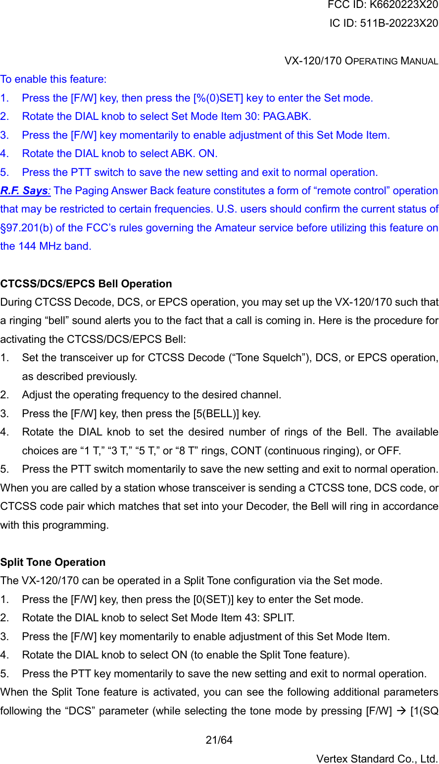 FCC ID: K6620223X20 IC ID: 511B-20223X20  VX-120/170 OPERATING MANUAL    21/64 Vertex Standard Co., Ltd. To enable this feature: 1.  Press the [F/W] key, then press the [%(0)SET] key to enter the Set mode. 2.  Rotate the DIAL knob to select Set Mode Item 30: PAG.ABK. 3.  Press the [F/W] key momentarily to enable adjustment of this Set Mode Item. 4.  Rotate the DIAL knob to select ABK. ON. 5.  Press the PTT switch to save the new setting and exit to normal operation. R.F. Says: The Paging Answer Back feature constitutes a form of “remote control” operation that may be restricted to certain frequencies. U.S. users should confirm the current status of §97.201(b) of the FCC’s rules governing the Amateur service before utilizing this feature on the 144 MHz band.  CTCSS/DCS/EPCS Bell Operation During CTCSS Decode, DCS, or EPCS operation, you may set up the VX-120/170 such that a ringing “bell” sound alerts you to the fact that a call is coming in. Here is the procedure for activating the CTCSS/DCS/EPCS Bell: 1.  Set the transceiver up for CTCSS Decode (“Tone Squelch”), DCS, or EPCS operation, as described previously. 2.  Adjust the operating frequency to the desired channel. 3.  Press the [F/W] key, then press the [5(BELL)] key. 4.  Rotate the DIAL knob to set the desired number of rings of the Bell. The available choices are “1 T,” “3 T,” “5 T,” or “8 T” rings, CONT (continuous ringing), or OFF. 5.  Press the PTT switch momentarily to save the new setting and exit to normal operation. When you are called by a station whose transceiver is sending a CTCSS tone, DCS code, or CTCSS code pair which matches that set into your Decoder, the Bell will ring in accordance with this programming.  Split Tone Operation The VX-120/170 can be operated in a Split Tone configuration via the Set mode. 1.  Press the [F/W] key, then press the [0(SET)] key to enter the Set mode. 2.  Rotate the DIAL knob to select Set Mode Item 43: SPLIT. 3.  Press the [F/W] key momentarily to enable adjustment of this Set Mode Item. 4.  Rotate the DIAL knob to select ON (to enable the Split Tone feature). 5.  Press the PTT key momentarily to save the new setting and exit to normal operation. When the Split Tone feature is activated, you can see the following additional parameters following the “DCS” parameter (while selecting the tone mode by pressing [F/W]  [1(SQ 