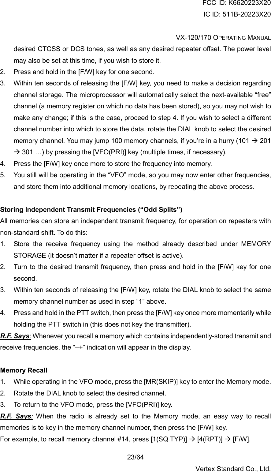 FCC ID: K6620223X20 IC ID: 511B-20223X20  VX-120/170 OPERATING MANUAL    23/64 Vertex Standard Co., Ltd. desired CTCSS or DCS tones, as well as any desired repeater offset. The power level may also be set at this time, if you wish to store it. 2.  Press and hold in the [F/W] key for one second. 3.  Within ten seconds of releasing the [F/W] key, you need to make a decision regarding channel storage. The microprocessor will automatically select the next-available “free” channel (a memory register on which no data has been stored), so you may not wish to make any change; if this is the case, proceed to step 4. If you wish to select a different channel number into which to store the data, rotate the DIAL knob to select the desired memory channel. You may jump 100 memory channels, if you’re in a hurry (101  201  301 …) by pressing the [VFO(PRI)] key (multiple times, if necessary). 4.  Press the [F/W] key once more to store the frequency into memory. 5.  You still will be operating in the “VFO” mode, so you may now enter other frequencies, and store them into additional memory locations, by repeating the above process.  Storing Independent Transmit Frequencies (“Odd Splits”) All memories can store an independent transmit frequency, for operation on repeaters with non-standard shift. To do this: 1.  Store the receive frequency using the method already described under MEMORY STORAGE (it doesn’t matter if a repeater offset is active). 2.  Turn to the desired transmit frequency, then press and hold in the [F/W] key for one second. 3.  Within ten seconds of releasing the [F/W] key, rotate the DIAL knob to select the same memory channel number as used in step “1” above. 4.  Press and hold in the PTT switch, then press the [F/W] key once more momentarily while holding the PTT switch in (this does not key the transmitter). R.F. Says: Whenever you recall a memory which contains independently-stored transmit and receive frequencies, the “–+” indication will appear in the display.  Memory Recall 1.  While operating in the VFO mode, press the [MR(SKIP)] key to enter the Memory mode. 2.  Rotate the DIAL knob to select the desired channel. 3.  To return to the VFO mode, press the [VFO(PRI)] key. R.F. Says: When the radio is already set to the Memory mode, an easy way to recall memories is to key in the memory channel number, then press the [F/W] key. For example, to recall memory channel #14, press [1(SQ TYP)]  [4(RPT)]  [F/W]. 