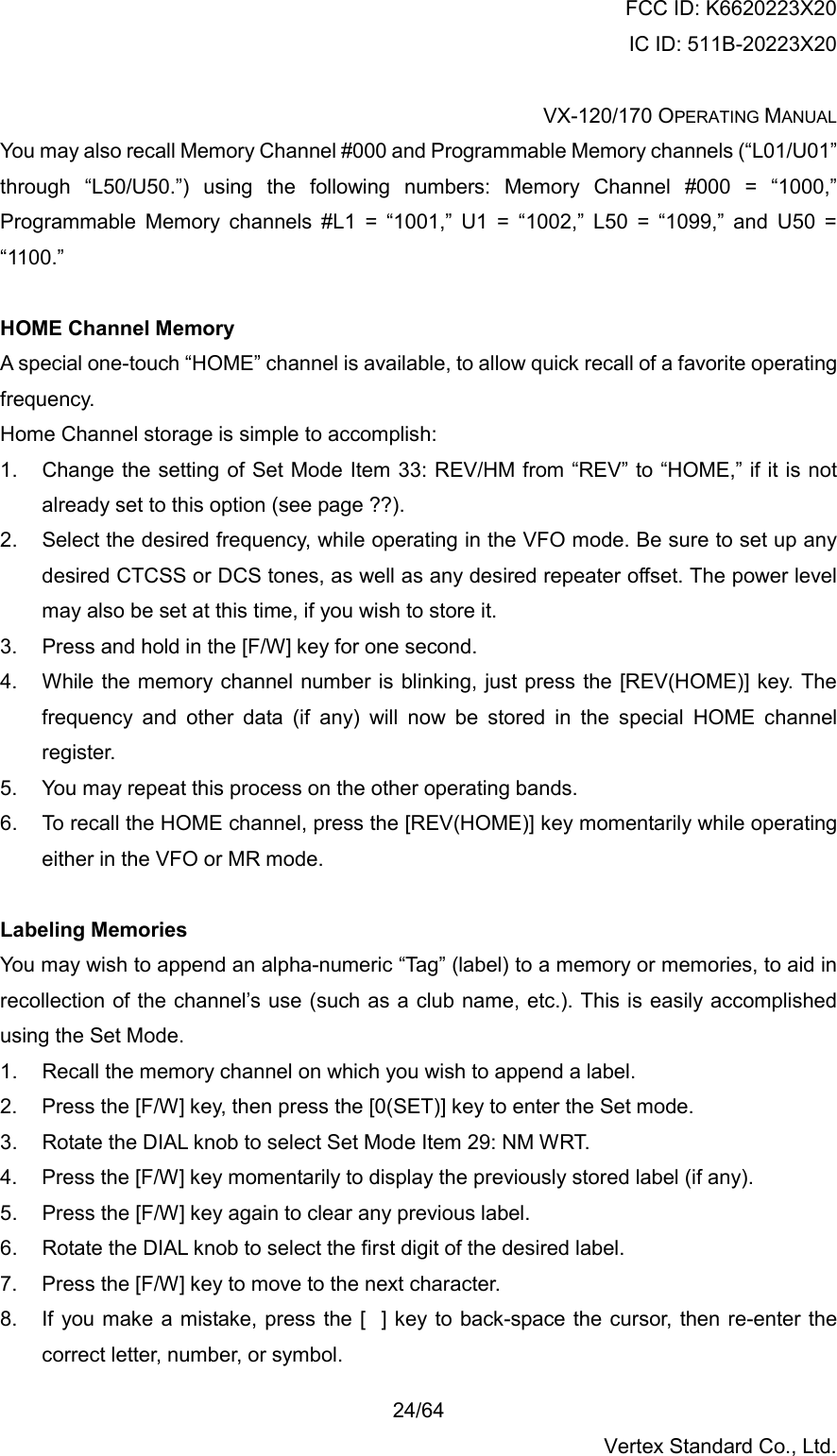 FCC ID: K6620223X20 IC ID: 511B-20223X20  VX-120/170 OPERATING MANUAL    24/64 Vertex Standard Co., Ltd. You may also recall Memory Channel #000 and Programmable Memory channels (“L01/U01” through “L50/U50.”) using the following numbers: Memory Channel #000 = “1000,” Programmable Memory channels #L1 = “1001,” U1 = “1002,” L50 = “1099,” and U50 = “1100.”  HOME Channel Memory A special one-touch “HOME” channel is available, to allow quick recall of a favorite operating frequency. Home Channel storage is simple to accomplish: 1.  Change the setting of Set Mode Item 33: REV/HM from “REV” to “HOME,” if it is not already set to this option (see page ??). 2.  Select the desired frequency, while operating in the VFO mode. Be sure to set up any desired CTCSS or DCS tones, as well as any desired repeater offset. The power level may also be set at this time, if you wish to store it. 3.  Press and hold in the [F/W] key for one second. 4.  While the memory channel number is blinking, just press the [REV(HOME)] key. The frequency and other data (if any) will now be stored in the special HOME channel register. 5.  You may repeat this process on the other operating bands. 6.  To recall the HOME channel, press the [REV(HOME)] key momentarily while operating either in the VFO or MR mode.  Labeling Memories You may wish to append an alpha-numeric “Tag” (label) to a memory or memories, to aid in recollection of the channel’s use (such as a club name, etc.). This is easily accomplished using the Set Mode. 1.  Recall the memory channel on which you wish to append a label. 2.  Press the [F/W] key, then press the [0(SET)] key to enter the Set mode. 3.  Rotate the DIAL knob to select Set Mode Item 29: NM WRT. 4.  Press the [F/W] key momentarily to display the previously stored label (if any). 5.  Press the [F/W] key again to clear any previous label. 6.  Rotate the DIAL knob to select the first digit of the desired label. 7.  Press the [F/W] key to move to the next character. 8.  If you make a mistake, press the [] key to back-space the cursor, then re-enter the correct letter, number, or symbol. 