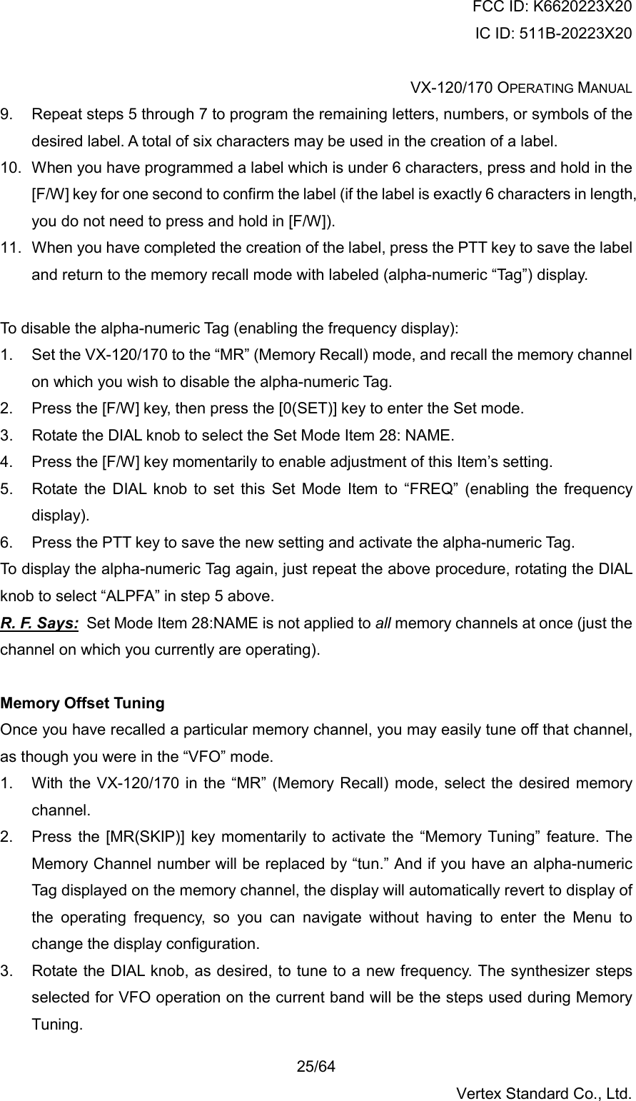 FCC ID: K6620223X20 IC ID: 511B-20223X20  VX-120/170 OPERATING MANUAL    25/64 Vertex Standard Co., Ltd. 9.  Repeat steps 5 through 7 to program the remaining letters, numbers, or symbols of the desired label. A total of six characters may be used in the creation of a label. 10.  When you have programmed a label which is under 6 characters, press and hold in the [F/W] key for one second to confirm the label (if the label is exactly 6 characters in length, you do not need to press and hold in [F/W]). 11.  When you have completed the creation of the label, press the PTT key to save the label and return to the memory recall mode with labeled (alpha-numeric “Tag”) display.  To disable the alpha-numeric Tag (enabling the frequency display): 1.  Set the VX-120/170 to the “MR” (Memory Recall) mode, and recall the memory channel on which you wish to disable the alpha-numeric Tag. 2.  Press the [F/W] key, then press the [0(SET)] key to enter the Set mode. 3.  Rotate the DIAL knob to select the Set Mode Item 28: NAME. 4.  Press the [F/W] key momentarily to enable adjustment of this Item’s setting. 5.  Rotate the DIAL knob to set this Set Mode Item to “FREQ” (enabling the frequency display). 6.  Press the PTT key to save the new setting and activate the alpha-numeric Tag. To display the alpha-numeric Tag again, just repeat the above procedure, rotating the DIAL knob to select “ALPFA” in step 5 above. R. F. Says:  Set Mode Item 28:NAME is not applied to all memory channels at once (just the channel on which you currently are operating).  Memory Offset Tuning Once you have recalled a particular memory channel, you may easily tune off that channel, as though you were in the “VFO” mode. 1.  With the VX-120/170 in the “MR” (Memory Recall) mode, select the desired memory channel. 2.  Press the [MR(SKIP)] key momentarily to activate the “Memory Tuning” feature. The Memory Channel number will be replaced by “tun.” And if you have an alpha-numeric Tag displayed on the memory channel, the display will automatically revert to display of the operating frequency, so you can navigate without having to enter the Menu to change the display configuration. 3.  Rotate the DIAL knob, as desired, to tune to a new frequency. The synthesizer steps selected for VFO operation on the current band will be the steps used during Memory Tuning. 
