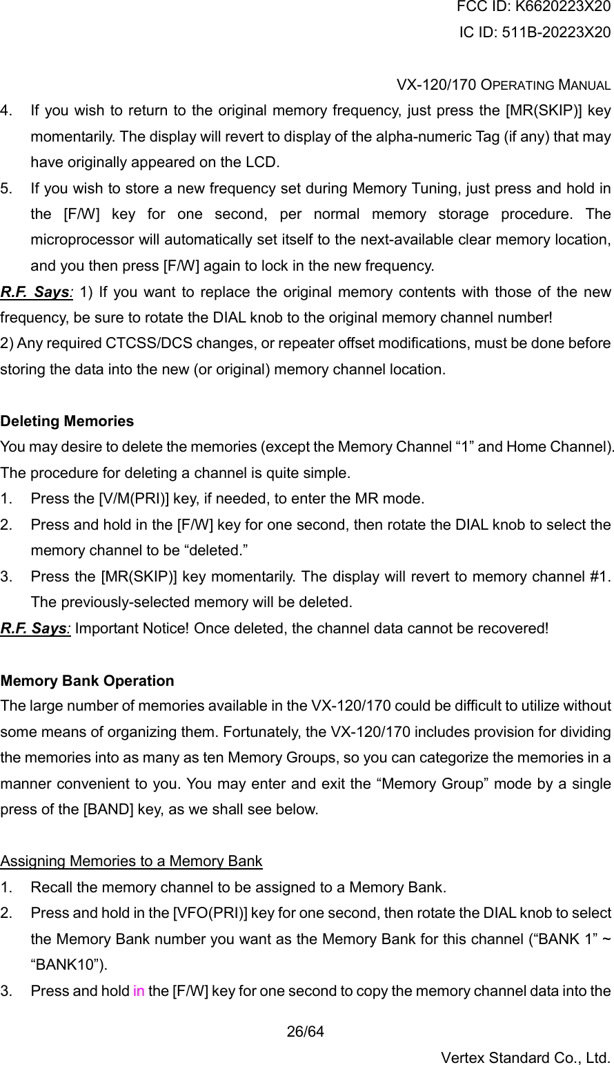 FCC ID: K6620223X20 IC ID: 511B-20223X20  VX-120/170 OPERATING MANUAL    26/64 Vertex Standard Co., Ltd. 4.  If you wish to return to the original memory frequency, just press the [MR(SKIP)] key momentarily. The display will revert to display of the alpha-numeric Tag (if any) that may have originally appeared on the LCD. 5.  If you wish to store a new frequency set during Memory Tuning, just press and hold in the [F/W] key for one second, per normal memory storage procedure. The microprocessor will automatically set itself to the next-available clear memory location, and you then press [F/W] again to lock in the new frequency. R.F. Says: 1) If you want to replace the original memory contents with those of the new frequency, be sure to rotate the DIAL knob to the original memory channel number! 2) Any required CTCSS/DCS changes, or repeater offset modifications, must be done before storing the data into the new (or original) memory channel location.  Deleting Memories You may desire to delete the memories (except the Memory Channel “1” and Home Channel). The procedure for deleting a channel is quite simple. 1.  Press the [V/M(PRI)] key, if needed, to enter the MR mode. 2.  Press and hold in the [F/W] key for one second, then rotate the DIAL knob to select the memory channel to be “deleted.” 3.  Press the [MR(SKIP)] key momentarily. The display will revert to memory channel #1. The previously-selected memory will be deleted. R.F. Says: Important Notice! Once deleted, the channel data cannot be recovered!  Memory Bank Operation The large number of memories available in the VX-120/170 could be difficult to utilize without some means of organizing them. Fortunately, the VX-120/170 includes provision for dividing the memories into as many as ten Memory Groups, so you can categorize the memories in a manner convenient to you. You may enter and exit the “Memory Group” mode by a single press of the [BAND] key, as we shall see below.  Assigning Memories to a Memory Bank 1.  Recall the memory channel to be assigned to a Memory Bank. 2.  Press and hold in the [VFO(PRI)] key for one second, then rotate the DIAL knob to select the Memory Bank number you want as the Memory Bank for this channel (“BANK 1” ~ “BANK10”). 3.  Press and hold in the [F/W] key for one second to copy the memory channel data into the 