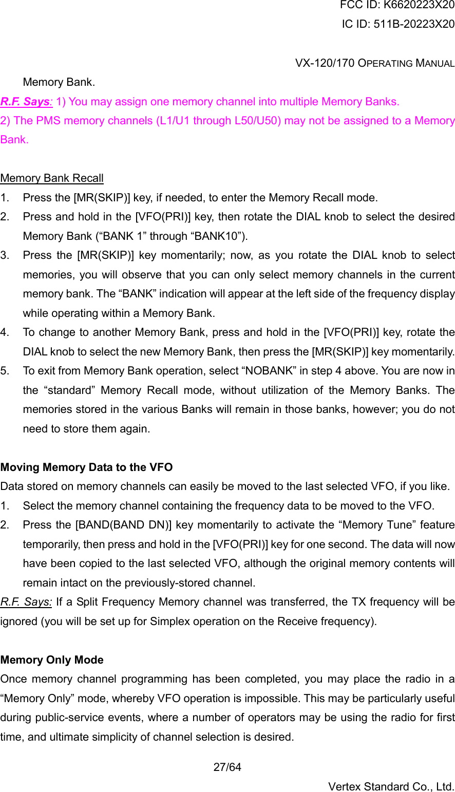 FCC ID: K6620223X20 IC ID: 511B-20223X20  VX-120/170 OPERATING MANUAL    27/64 Vertex Standard Co., Ltd. Memory Bank. R.F. Says: 1) You may assign one memory channel into multiple Memory Banks. 2) The PMS memory channels (L1/U1 through L50/U50) may not be assigned to a Memory Bank.  Memory Bank Recall 1.  Press the [MR(SKIP)] key, if needed, to enter the Memory Recall mode. 2.  Press and hold in the [VFO(PRI)] key, then rotate the DIAL knob to select the desired Memory Bank (“BANK 1” through “BANK10”). 3.  Press the [MR(SKIP)] key momentarily; now, as you rotate the DIAL knob to select memories, you will observe that you can only select memory channels in the current memory bank. The “BANK” indication will appear at the left side of the frequency display while operating within a Memory Bank. 4.  To change to another Memory Bank, press and hold in the [VFO(PRI)] key, rotate the DIAL knob to select the new Memory Bank, then press the [MR(SKIP)] key momentarily. 5.  To exit from Memory Bank operation, select “NOBANK” in step 4 above. You are now in the “standard” Memory Recall mode, without utilization of the Memory Banks. The memories stored in the various Banks will remain in those banks, however; you do not need to store them again.  Moving Memory Data to the VFO Data stored on memory channels can easily be moved to the last selected VFO, if you like. 1.  Select the memory channel containing the frequency data to be moved to the VFO. 2.  Press the [BAND(BAND DN)] key momentarily to activate the “Memory Tune” feature temporarily, then press and hold in the [VFO(PRI)] key for one second. The data will now have been copied to the last selected VFO, although the original memory contents will remain intact on the previously-stored channel. R.F. Says: If a Split Frequency Memory channel was transferred, the TX frequency will be ignored (you will be set up for Simplex operation on the Receive frequency).  Memory Only Mode Once memory channel programming has been completed, you may place the radio in a “Memory Only” mode, whereby VFO operation is impossible. This may be particularly useful during public-service events, where a number of operators may be using the radio for first time, and ultimate simplicity of channel selection is desired. 