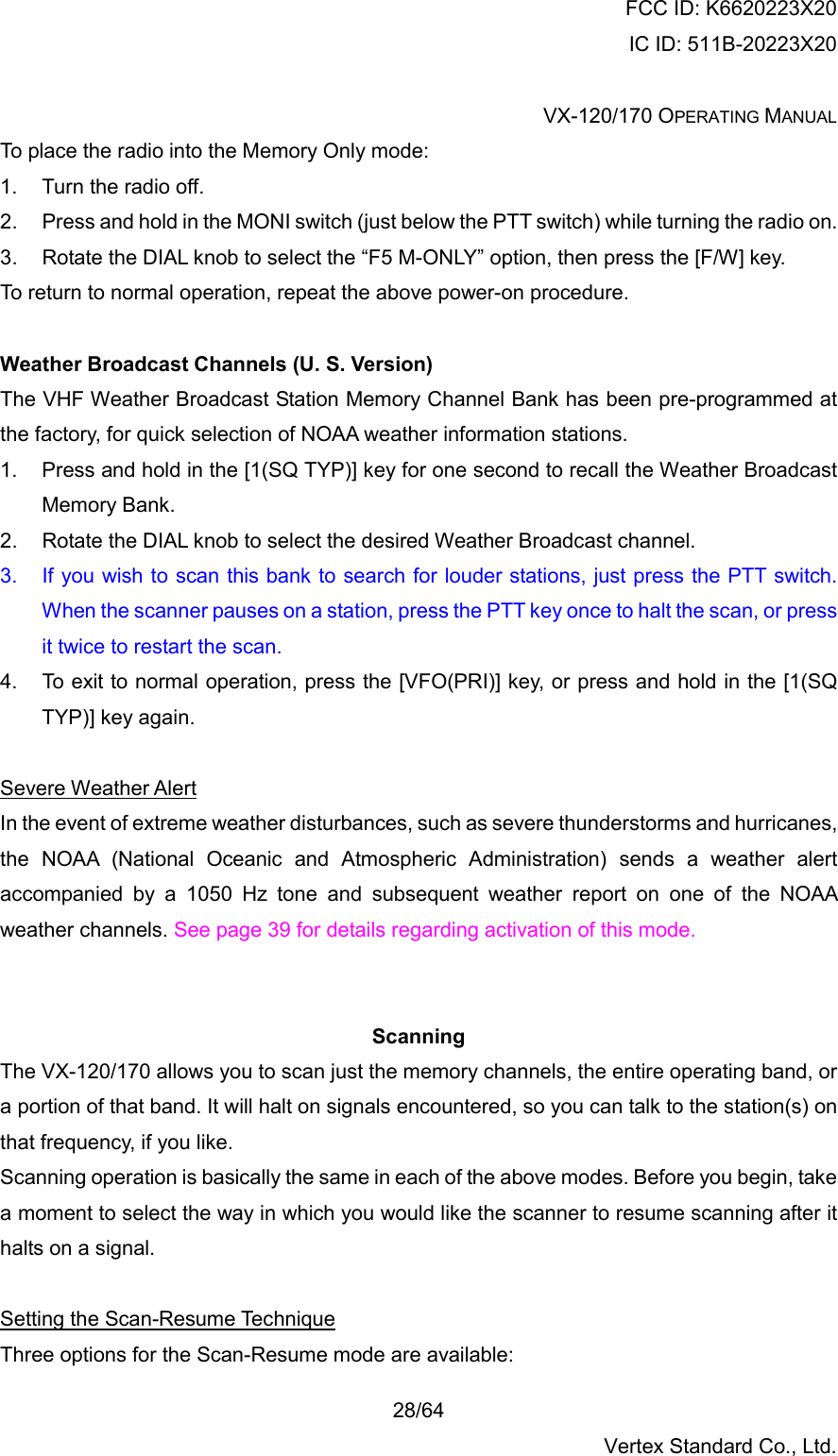 FCC ID: K6620223X20 IC ID: 511B-20223X20  VX-120/170 OPERATING MANUAL    28/64 Vertex Standard Co., Ltd. To place the radio into the Memory Only mode: 1.  Turn the radio off. 2.  Press and hold in the MONI switch (just below the PTT switch) while turning the radio on. 3.  Rotate the DIAL knob to select the “F5 M-ONLY” option, then press the [F/W] key. To return to normal operation, repeat the above power-on procedure.  Weather Broadcast Channels (U. S. Version) The VHF Weather Broadcast Station Memory Channel Bank has been pre-programmed at the factory, for quick selection of NOAA weather information stations. 1.  Press and hold in the [1(SQ TYP)] key for one second to recall the Weather Broadcast Memory Bank. 2.  Rotate the DIAL knob to select the desired Weather Broadcast channel. 3.  If you wish to scan this bank to search for louder stations, just press the PTT switch. When the scanner pauses on a station, press the PTT key once to halt the scan, or press it twice to restart the scan. 4.  To exit to normal operation, press the [VFO(PRI)] key, or press and hold in the [1(SQ TYP)] key again.  Severe Weather Alert In the event of extreme weather disturbances, such as severe thunderstorms and hurricanes, the NOAA (National Oceanic and Atmospheric Administration) sends a weather alert accompanied by a 1050 Hz tone and subsequent weather report on one of the NOAA weather channels. See page 39 for details regarding activation of this mode.   Scanning The VX-120/170 allows you to scan just the memory channels, the entire operating band, or a portion of that band. It will halt on signals encountered, so you can talk to the station(s) on that frequency, if you like. Scanning operation is basically the same in each of the above modes. Before you begin, take a moment to select the way in which you would like the scanner to resume scanning after it halts on a signal.  Setting the Scan-Resume Technique Three options for the Scan-Resume mode are available: 