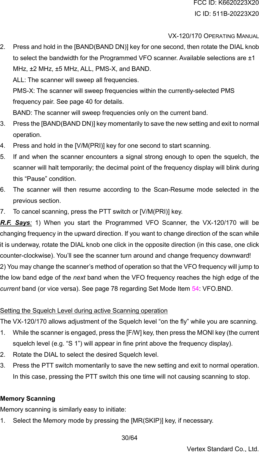 FCC ID: K6620223X20 IC ID: 511B-20223X20  VX-120/170 OPERATING MANUAL    30/64 Vertex Standard Co., Ltd. 2.  Press and hold in the [BAND(BAND DN)] key for one second, then rotate the DIAL knob to select the bandwidth for the Programmed VFO scanner. Available selections are ±1 MHz, ±2 MHz, ±5 MHz, ALL, PMS-X, and BAND. ALL: The scanner will sweep all frequencies. PMS-X: The scanner will sweep frequencies within the currently-selected PMS frequency pair. See page 40 for details. BAND: The scanner will sweep frequencies only on the current band. 3.  Press the [BAND(BAND DN)] key momentarily to save the new setting and exit to normal operation. 4.  Press and hold in the [V/M(PRI)] key for one second to start scanning. 5.  If and when the scanner encounters a signal strong enough to open the squelch, the scanner will halt temporarily; the decimal point of the frequency display will blink during this “Pause” condition. 6.  The scanner will then resume according to the Scan-Resume mode selected in the previous section. 7.  To cancel scanning, press the PTT switch or [V/M(PRI)] key. R.F. Says: 1) When you start the Programmed VFO Scanner, the VX-120/170 will be changing frequency in the upward direction. If you want to change direction of the scan while it is underway, rotate the DIAL knob one click in the opposite direction (in this case, one click counter-clockwise). You’ll see the scanner turn around and change frequency downward! 2) You may change the scanner’s method of operation so that the VFO frequency will jump to the low band edge of the next band when the VFO frequency reaches the high edge of the current band (or vice versa). See page 78 regarding Set Mode Item 54: VFO.BND.  Setting the Squelch Level during active Scanning operation The VX-120/170 allows adjustment of the Squelch level “on the fly” while you are scanning. 1.  While the scanner is engaged, press the [F/W] key, then press the MONI key (the current squelch level (e.g. “S 1”) will appear in fine print above the frequency display). 2.  Rotate the DIAL to select the desired Squelch level. 3.  Press the PTT switch momentarily to save the new setting and exit to normal operation. In this case, pressing the PTT switch this one time will not causing scanning to stop.  Memory Scanning Memory scanning is similarly easy to initiate: 1.  Select the Memory mode by pressing the [MR(SKIP)] key, if necessary. 