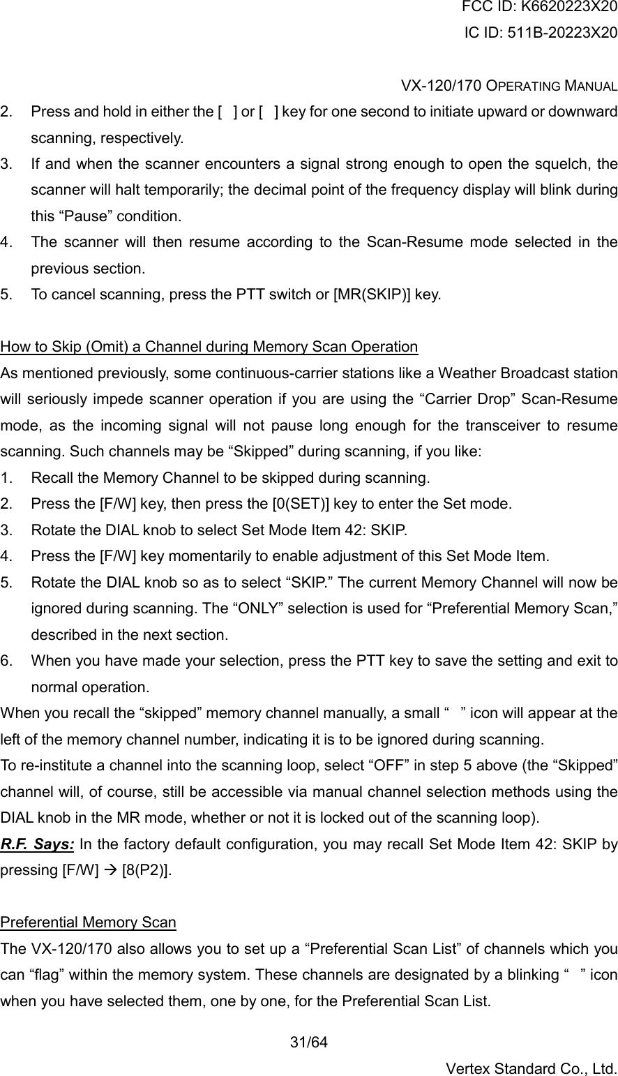 FCC ID: K6620223X20 IC ID: 511B-20223X20  VX-120/170 OPERATING MANUAL    31/64 Vertex Standard Co., Ltd. 2.  Press and hold in either the [] or [] key for one second to initiate upward or downward scanning, respectively. 3.  If and when the scanner encounters a signal strong enough to open the squelch, the scanner will halt temporarily; the decimal point of the frequency display will blink during this “Pause” condition. 4.  The scanner will then resume according to the Scan-Resume mode selected in the previous section. 5.  To cancel scanning, press the PTT switch or [MR(SKIP)] key.  How to Skip (Omit) a Channel during Memory Scan Operation As mentioned previously, some continuous-carrier stations like a Weather Broadcast station will seriously impede scanner operation if you are using the “Carrier Drop” Scan-Resume mode, as the incoming signal will not pause long enough for the transceiver to resume scanning. Such channels may be “Skipped” during scanning, if you like: 1.  Recall the Memory Channel to be skipped during scanning. 2.  Press the [F/W] key, then press the [0(SET)] key to enter the Set mode. 3.  Rotate the DIAL knob to select Set Mode Item 42: SKIP. 4.  Press the [F/W] key momentarily to enable adjustment of this Set Mode Item. 5.  Rotate the DIAL knob so as to select “SKIP.” The current Memory Channel will now be ignored during scanning. The “ONLY” selection is used for “Preferential Memory Scan,” described in the next section. 6.  When you have made your selection, press the PTT key to save the setting and exit to normal operation. When you recall the “skipped” memory channel manually, a small “” icon will appear at the left of the memory channel number, indicating it is to be ignored during scanning. To re-institute a channel into the scanning loop, select “OFF” in step 5 above (the “Skipped” channel will, of course, still be accessible via manual channel selection methods using the DIAL knob in the MR mode, whether or not it is locked out of the scanning loop). R.F. Says: In the factory default configuration, you may recall Set Mode Item 42: SKIP by pressing [F/W]  [8(P2)].  Preferential Memory Scan The VX-120/170 also allows you to set up a “Preferential Scan List” of channels which you can “flag” within the memory system. These channels are designated by a blinking “” icon when you have selected them, one by one, for the Preferential Scan List. 