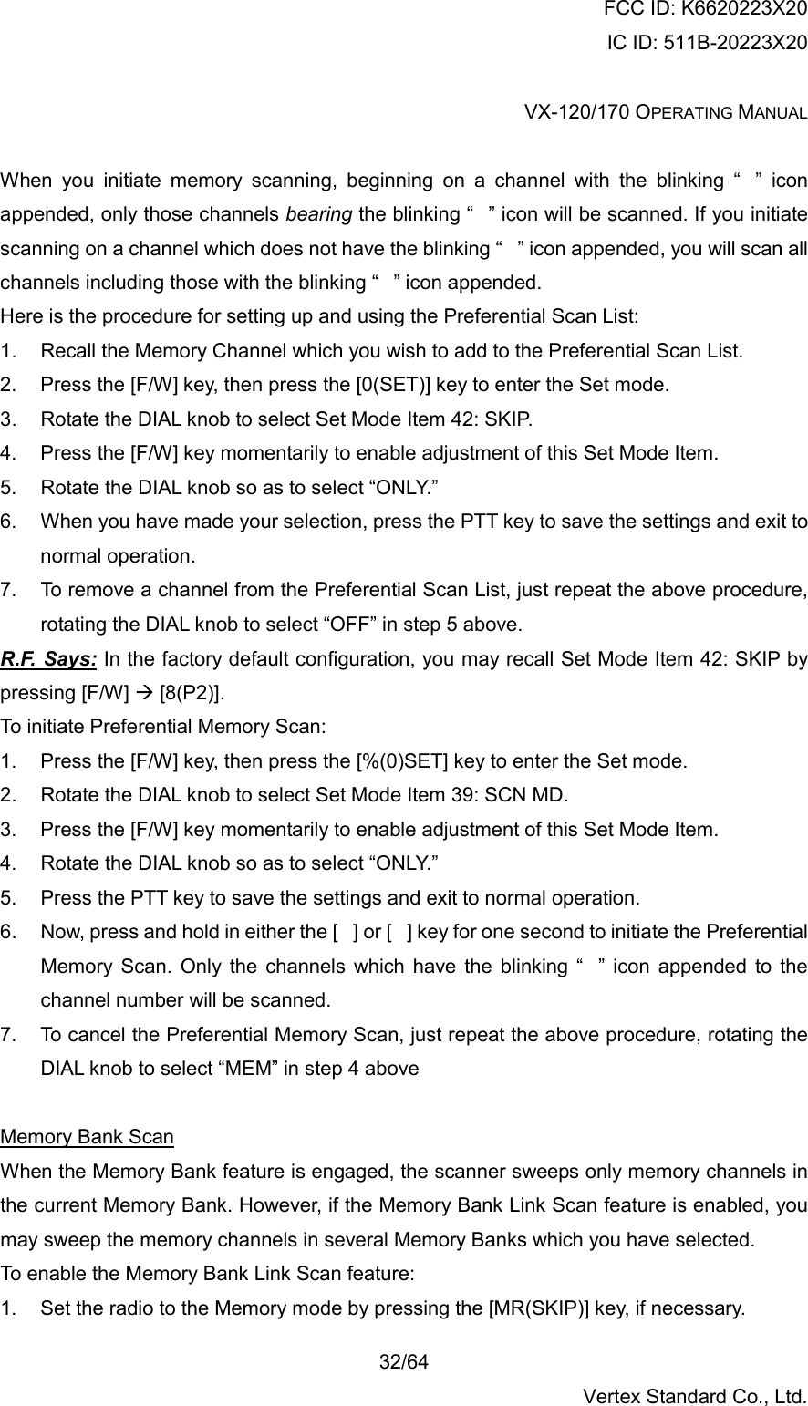 FCC ID: K6620223X20 IC ID: 511B-20223X20  VX-120/170 OPERATING MANUAL    32/64 Vertex Standard Co., Ltd.  When you initiate memory scanning, beginning on a channel with the blinking “” icon appended, only those channels bearing the blinking “” icon will be scanned. If you initiate scanning on a channel which does not have the blinking “” icon appended, you will scan all channels including those with the blinking “” icon appended. Here is the procedure for setting up and using the Preferential Scan List: 1.  Recall the Memory Channel which you wish to add to the Preferential Scan List. 2.  Press the [F/W] key, then press the [0(SET)] key to enter the Set mode. 3.  Rotate the DIAL knob to select Set Mode Item 42: SKIP. 4.  Press the [F/W] key momentarily to enable adjustment of this Set Mode Item. 5.  Rotate the DIAL knob so as to select “ONLY.” 6.  When you have made your selection, press the PTT key to save the settings and exit to normal operation. 7.  To remove a channel from the Preferential Scan List, just repeat the above procedure, rotating the DIAL knob to select “OFF” in step 5 above. R.F. Says: In the factory default configuration, you may recall Set Mode Item 42: SKIP by pressing [F/W]  [8(P2)]. To initiate Preferential Memory Scan: 1.  Press the [F/W] key, then press the [%(0)SET] key to enter the Set mode. 2.  Rotate the DIAL knob to select Set Mode Item 39: SCN MD. 3.  Press the [F/W] key momentarily to enable adjustment of this Set Mode Item. 4.  Rotate the DIAL knob so as to select “ONLY.” 5.  Press the PTT key to save the settings and exit to normal operation. 6.  Now, press and hold in either the [] or [] key for one second to initiate the Preferential Memory Scan. Only the channels which have the blinking “” icon appended to the channel number will be scanned. 7.  To cancel the Preferential Memory Scan, just repeat the above procedure, rotating the DIAL knob to select “MEM” in step 4 above  Memory Bank Scan When the Memory Bank feature is engaged, the scanner sweeps only memory channels in the current Memory Bank. However, if the Memory Bank Link Scan feature is enabled, you may sweep the memory channels in several Memory Banks which you have selected. To enable the Memory Bank Link Scan feature: 1.  Set the radio to the Memory mode by pressing the [MR(SKIP)] key, if necessary. 