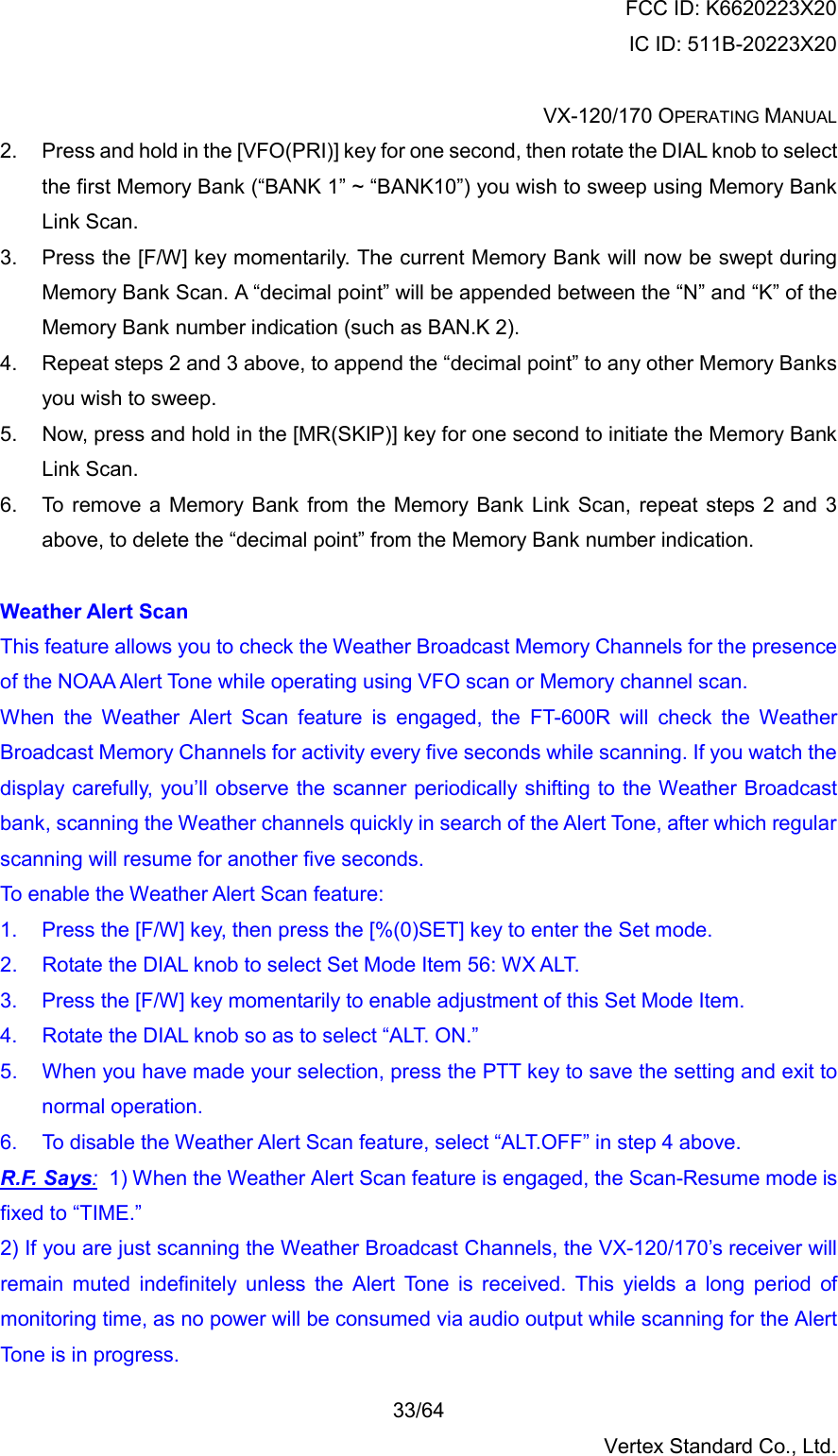 FCC ID: K6620223X20 IC ID: 511B-20223X20  VX-120/170 OPERATING MANUAL    33/64 Vertex Standard Co., Ltd. 2.  Press and hold in the [VFO(PRI)] key for one second, then rotate the DIAL knob to select the first Memory Bank (“BANK 1” ~ “BANK10”) you wish to sweep using Memory Bank Link Scan. 3.  Press the [F/W] key momentarily. The current Memory Bank will now be swept during Memory Bank Scan. A “decimal point” will be appended between the “N” and “K” of the Memory Bank number indication (such as BAN.K 2). 4.  Repeat steps 2 and 3 above, to append the “decimal point” to any other Memory Banks you wish to sweep. 5.  Now, press and hold in the [MR(SKIP)] key for one second to initiate the Memory Bank Link Scan. 6.  To remove a Memory Bank from the Memory Bank Link Scan, repeat steps 2 and 3 above, to delete the “decimal point” from the Memory Bank number indication.  Weather Alert Scan This feature allows you to check the Weather Broadcast Memory Channels for the presence of the NOAA Alert Tone while operating using VFO scan or Memory channel scan. When the Weather Alert Scan feature is engaged, the FT-600R will check the Weather Broadcast Memory Channels for activity every five seconds while scanning. If you watch the display carefully, you’ll observe the scanner periodically shifting to the Weather Broadcast bank, scanning the Weather channels quickly in search of the Alert Tone, after which regular scanning will resume for another five seconds. To enable the Weather Alert Scan feature: 1.  Press the [F/W] key, then press the [%(0)SET] key to enter the Set mode. 2.  Rotate the DIAL knob to select Set Mode Item 56: WX ALT. 3.  Press the [F/W] key momentarily to enable adjustment of this Set Mode Item. 4.  Rotate the DIAL knob so as to select “ALT. ON.” 5.  When you have made your selection, press the PTT key to save the setting and exit to normal operation. 6.  To disable the Weather Alert Scan feature, select “ALT.OFF” in step 4 above. R.F. Says:  1) When the Weather Alert Scan feature is engaged, the Scan-Resume mode is fixed to “TIME.” 2) If you are just scanning the Weather Broadcast Channels, the VX-120/170’s receiver will remain muted indefinitely unless the Alert Tone is received. This yields a long period of monitoring time, as no power will be consumed via audio output while scanning for the Alert Tone is in progress. 