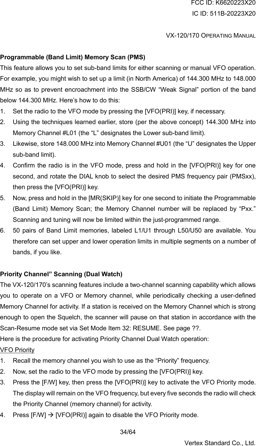 FCC ID: K6620223X20 IC ID: 511B-20223X20  VX-120/170 OPERATING MANUAL    34/64 Vertex Standard Co., Ltd.  Programmable (Band Limit) Memory Scan (PMS) This feature allows you to set sub-band limits for either scanning or manual VFO operation. For example, you might wish to set up a limit (in North America) of 144.300 MHz to 148.000 MHz so as to prevent encroachment into the SSB/CW “Weak Signal” portion of the band below 144.300 MHz. Here’s how to do this: 1.  Set the radio to the VFO mode by pressing the [VFO(PRI)] key, if necessary. 2.  Using the techniques learned earlier, store (per the above concept) 144.300 MHz into Memory Channel #L01 (the “L” designates the Lower sub-band limit). 3.  Likewise, store 148.000 MHz into Memory Channel #U01 (the “U” designates the Upper sub-band limit). 4.  Confirm the radio is in the VFO mode, press and hold in the [VFO(PRI)] key for one second, and rotate the DIAL knob to select the desired PMS frequency pair (PMSxx), then press the [VFO(PRI)] key. 5.  Now, press and hold in the [MR(SKIP)] key for one second to initiate the Programmable (Band Limit) Memory Scan; the Memory Channel number will be replaced by “Pxx.” Scanning and tuning will now be limited within the just-programmed range. 6.  50 pairs of Band Limit memories, labeled L1/U1 through L50/U50 are available. You therefore can set upper and lower operation limits in multiple segments on a number of bands, if you like.  Priority Channel” Scanning (Dual Watch) The VX-120/170’s scanning features include a two-channel scanning capability which allows you to operate on a VFO or Memory channel, while periodically checking a user-defined Memory Channel for activity. If a station is received on the Memory Channel which is strong enough to open the Squelch, the scanner will pause on that station in accordance with the Scan-Resume mode set via Set Mode Item 32: RESUME. See page ??. Here is the procedure for activating Priority Channel Dual Watch operation: VFO Priority 1.  Recall the memory channel you wish to use as the “Priority” frequency. 2.  Now, set the radio to the VFO mode by pressing the [VFO(PRI)] key. 3.  Press the [F/W] key, then press the [VFO(PRI)] key to activate the VFO Priority mode. The display will remain on the VFO frequency, but every five seconds the radio will check the Priority Channel (memory channel) for activity. 4. Press [F/W]  [VFO(PRI)] again to disable the VFO Priority mode. 