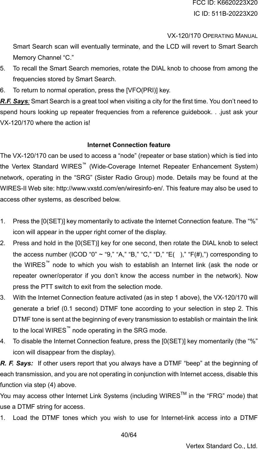 FCC ID: K6620223X20 IC ID: 511B-20223X20  VX-120/170 OPERATING MANUAL    40/64 Vertex Standard Co., Ltd. Smart Search scan will eventually terminate, and the LCD will revert to Smart Search Memory Channel “C.” 5.  To recall the Smart Search memories, rotate the DIAL knob to choose from among the frequencies stored by Smart Search. 6.  To return to normal operation, press the [VFO(PRI)] key. R.F. Says: Smart Search is a great tool when visiting a city for the first time. You don’t need to spend hours looking up repeater frequencies from a reference guidebook. . .just ask your VX-120/170 where the action is!  Internet Connection feature The VX-120/170 can be used to access a “node” (repeater or base station) which is tied into the Vertex Standard WIRES™ (Wide-Coverage Internet Repeater Enhancement System) network, operating in the “SRG” (Sister Radio Group) mode. Details may be found at the WIRES-II Web site: http://www.vxstd.com/en/wiresinfo-en/. This feature may also be used to access other systems, as described below.  1.  Press the [0(SET)] key momentarily to activate the Internet Connection feature. The “%” icon will appear in the upper right corner of the display. 2.  Press and hold in the [0(SET)] key for one second, then rotate the DIAL knob to select the access number (ICOD “0” ~ “9,” “A,” “B,” “C,” “D,” “E(),” “F(#),”) corresponding to the WIRES™ node to which you wish to establish an Internet link (ask the node or repeater owner/operator if you don’t know the access number in the network). Now press the PTT switch to exit from the selection mode. 3.  With the Internet Connection feature activated (as in step 1 above), the VX-120/170 will generate a brief (0.1 second) DTMF tone according to your selection in step 2. This DTMF tone is sent at the beginning of every transmission to establish or maintain the link to the local WIRES™ node operating in the SRG mode. 4.  To disable the Internet Connection feature, press the [0(SET)] key momentarily (the “%” icon will disappear from the display). R. F. Says:  If other users report that you always have a DTMF “beep” at the beginning of each transmission, and you are not operating in conjunction with Internet access, disable this function via step (4) above. You may access other Internet Link Systems (including WIRESTM in the “FRG” mode) that use a DTMF string for access. 1.  Load the DTMF tones which you wish to use for Internet-link access into a DTMF 