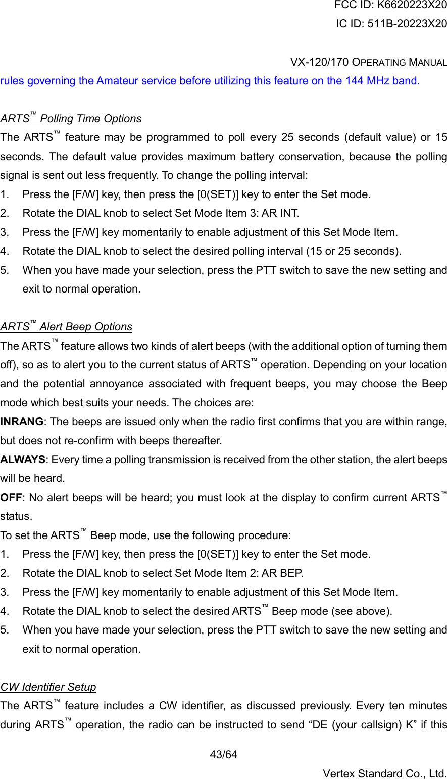 FCC ID: K6620223X20 IC ID: 511B-20223X20  VX-120/170 OPERATING MANUAL    43/64 Vertex Standard Co., Ltd. rules governing the Amateur service before utilizing this feature on the 144 MHz band.  ARTS™ Polling Time Options The ARTS™ feature may be programmed to poll every 25 seconds (default value) or 15 seconds. The default value provides maximum battery conservation, because the polling signal is sent out less frequently. To change the polling interval: 1.  Press the [F/W] key, then press the [0(SET)] key to enter the Set mode. 2.  Rotate the DIAL knob to select Set Mode Item 3: AR INT. 3.  Press the [F/W] key momentarily to enable adjustment of this Set Mode Item. 4.  Rotate the DIAL knob to select the desired polling interval (15 or 25 seconds). 5.  When you have made your selection, press the PTT switch to save the new setting and exit to normal operation.  ARTS™ Alert Beep Options The ARTS™ feature allows two kinds of alert beeps (with the additional option of turning them off), so as to alert you to the current status of ARTS™ operation. Depending on your location and the potential annoyance associated with frequent beeps, you may choose the Beep mode which best suits your needs. The choices are: INRANG: The beeps are issued only when the radio first confirms that you are within range, but does not re-confirm with beeps thereafter. ALWAYS: Every time a polling transmission is received from the other station, the alert beeps will be heard. OFF: No alert beeps will be heard; you must look at the display to confirm current ARTS™ status. To set the ARTS™ Beep mode, use the following procedure: 1.  Press the [F/W] key, then press the [0(SET)] key to enter the Set mode. 2.  Rotate the DIAL knob to select Set Mode Item 2: AR BEP. 3.  Press the [F/W] key momentarily to enable adjustment of this Set Mode Item. 4.  Rotate the DIAL knob to select the desired ARTS™ Beep mode (see above). 5.  When you have made your selection, press the PTT switch to save the new setting and exit to normal operation.  CW Identifier Setup The ARTS™ feature includes a CW identifier, as discussed previously. Every ten minutes during ARTS™ operation, the radio can be instructed to send “DE (your callsign) K” if this 