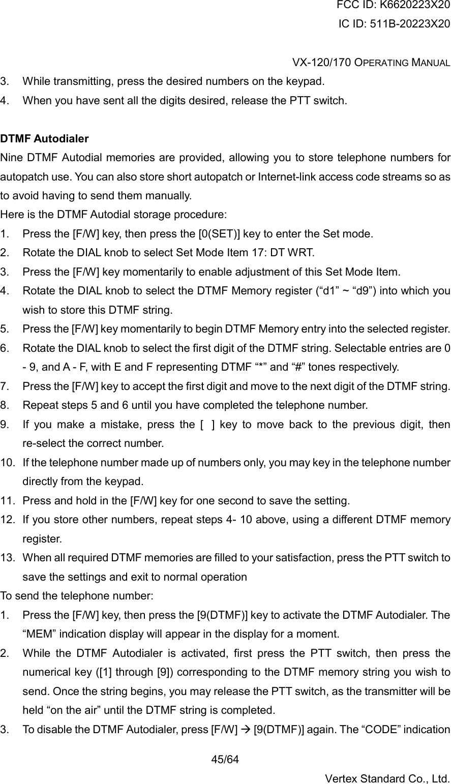 FCC ID: K6620223X20 IC ID: 511B-20223X20  VX-120/170 OPERATING MANUAL    45/64 Vertex Standard Co., Ltd. 3.  While transmitting, press the desired numbers on the keypad. 4.  When you have sent all the digits desired, release the PTT switch.  DTMF Autodialer Nine DTMF Autodial memories are provided, allowing you to store telephone numbers for autopatch use. You can also store short autopatch or Internet-link access code streams so as to avoid having to send them manually. Here is the DTMF Autodial storage procedure: 1.  Press the [F/W] key, then press the [0(SET)] key to enter the Set mode. 2.  Rotate the DIAL knob to select Set Mode Item 17: DT WRT. 3.  Press the [F/W] key momentarily to enable adjustment of this Set Mode Item. 4.  Rotate the DIAL knob to select the DTMF Memory register (“d1” ~ “d9”) into which you wish to store this DTMF string. 5.  Press the [F/W] key momentarily to begin DTMF Memory entry into the selected register. 6.  Rotate the DIAL knob to select the first digit of the DTMF string. Selectable entries are 0 - 9, and A - F, with E and F representing DTMF “*” and “#” tones respectively. 7.  Press the [F/W] key to accept the first digit and move to the next digit of the DTMF string. 8.  Repeat steps 5 and 6 until you have completed the telephone number. 9.  If you make a mistake, press the [] key to move back to the previous digit, then re-select the correct number. 10.  If the telephone number made up of numbers only, you may key in the telephone number directly from the keypad. 11.  Press and hold in the [F/W] key for one second to save the setting. 12.  If you store other numbers, repeat steps 4- 10 above, using a different DTMF memory register. 13.  When all required DTMF memories are filled to your satisfaction, press the PTT switch to save the settings and exit to normal operation To send the telephone number: 1.  Press the [F/W] key, then press the [9(DTMF)] key to activate the DTMF Autodialer. The “MEM” indication display will appear in the display for a moment. 2.  While the DTMF Autodialer is activated, first press the PTT switch, then press the numerical key ([1] through [9]) corresponding to the DTMF memory string you wish to send. Once the string begins, you may release the PTT switch, as the transmitter will be held “on the air” until the DTMF string is completed. 3.  To disable the DTMF Autodialer, press [F/W]  [9(DTMF)] again. The “CODE” indication 