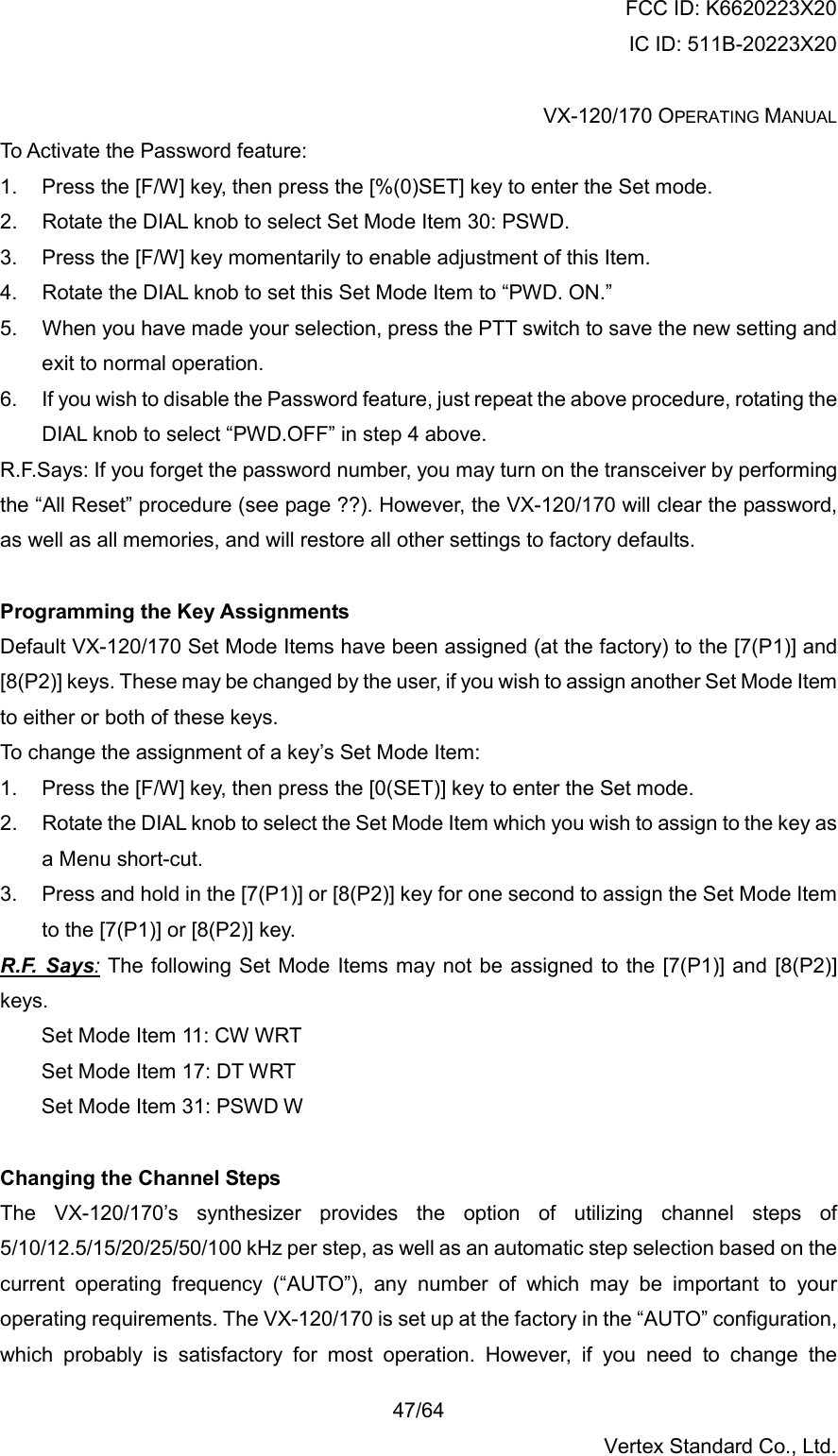 FCC ID: K6620223X20 IC ID: 511B-20223X20  VX-120/170 OPERATING MANUAL    47/64 Vertex Standard Co., Ltd. To Activate the Password feature: 1.  Press the [F/W] key, then press the [%(0)SET] key to enter the Set mode. 2.  Rotate the DIAL knob to select Set Mode Item 30: PSWD. 3.  Press the [F/W] key momentarily to enable adjustment of this Item. 4.  Rotate the DIAL knob to set this Set Mode Item to “PWD. ON.” 5.  When you have made your selection, press the PTT switch to save the new setting and exit to normal operation. 6.  If you wish to disable the Password feature, just repeat the above procedure, rotating the DIAL knob to select “PWD.OFF” in step 4 above. R.F.Says: If you forget the password number, you may turn on the transceiver by performing the “All Reset” procedure (see page ??). However, the VX-120/170 will clear the password, as well as all memories, and will restore all other settings to factory defaults.  Programming the Key Assignments Default VX-120/170 Set Mode Items have been assigned (at the factory) to the [7(P1)] and [8(P2)] keys. These may be changed by the user, if you wish to assign another Set Mode Item to either or both of these keys. To change the assignment of a key’s Set Mode Item: 1.  Press the [F/W] key, then press the [0(SET)] key to enter the Set mode. 2.  Rotate the DIAL knob to select the Set Mode Item which you wish to assign to the key as a Menu short-cut. 3.  Press and hold in the [7(P1)] or [8(P2)] key for one second to assign the Set Mode Item to the [7(P1)] or [8(P2)] key. R.F. Says: The following Set Mode Items may not be assigned to the [7(P1)] and [8(P2)] keys. Set Mode Item 11: CW WRT Set Mode Item 17: DT WRT Set Mode Item 31: PSWD W  Changing the Channel Steps The VX-120/170’s synthesizer provides the option of utilizing channel steps of 5/10/12.5/15/20/25/50/100 kHz per step, as well as an automatic step selection based on the current operating frequency (“AUTO”), any number of which may be important to your operating requirements. The VX-120/170 is set up at the factory in the “AUTO” configuration, which probably is satisfactory for most operation. However, if you need to change the 