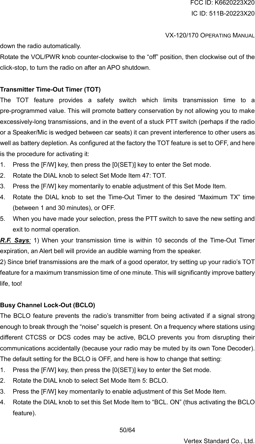 FCC ID: K6620223X20 IC ID: 511B-20223X20  VX-120/170 OPERATING MANUAL    50/64 Vertex Standard Co., Ltd. down the radio automatically. Rotate the VOL/PWR knob counter-clockwise to the “off” position, then clockwise out of the click-stop, to turn the radio on after an APO shutdown.  Transmitter Time-Out Timer (TOT) The TOT feature provides a safety switch which limits transmission time to a pre-programmed value. This will promote battery conservation by not allowing you to make excessively-long transmissions, and in the event of a stuck PTT switch (perhaps if the radio or a Speaker/Mic is wedged between car seats) it can prevent interference to other users as well as battery depletion. As configured at the factory the TOT feature is set to OFF, and here is the procedure for activating it: 1.  Press the [F/W] key, then press the [0(SET)] key to enter the Set mode. 2.  Rotate the DIAL knob to select Set Mode Item 47: TOT. 3.  Press the [F/W] key momentarily to enable adjustment of this Set Mode Item. 4.  Rotate the DIAL knob to set the Time-Out Timer to the desired “Maximum TX” time (between 1 and 30 minutes), or OFF. 5.  When you have made your selection, press the PTT switch to save the new setting and exit to normal operation. R.F. Says: 1) When your transmission time is within 10 seconds of the Time-Out Timer expiration, an Alert bell will provide an audible warning from the speaker. 2) Since brief transmissions are the mark of a good operator, try setting up your radio’s TOT feature for a maximum transmission time of one minute. This will significantly improve battery life, too!  Busy Channel Lock-Out (BCLO) The BCLO feature prevents the radio’s transmitter from being activated if a signal strong enough to break through the “noise” squelch is present. On a frequency where stations using different CTCSS or DCS codes may be active, BCLO prevents you from disrupting their communications accidentally (because your radio may be muted by its own Tone Decoder). The default setting for the BCLO is OFF, and here is how to change that setting: 1.  Press the [F/W] key, then press the [0(SET)] key to enter the Set mode. 2.  Rotate the DIAL knob to select Set Mode Item 5: BCLO. 3.  Press the [F/W] key momentarily to enable adjustment of this Set Mode Item. 4.  Rotate the DIAL knob to set this Set Mode Item to “BCL. ON” (thus activating the BCLO feature). 