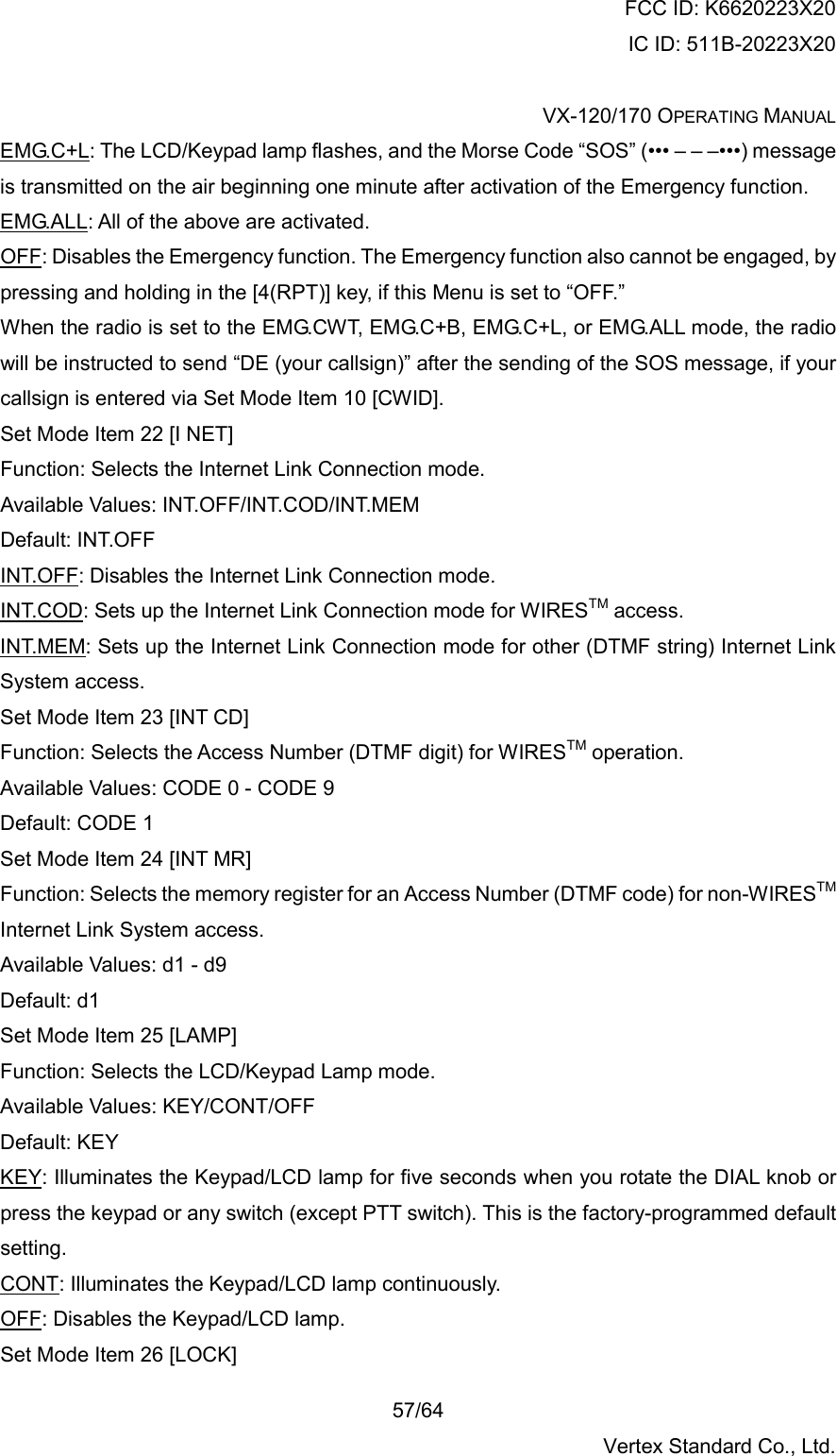 FCC ID: K6620223X20 IC ID: 511B-20223X20  VX-120/170 OPERATING MANUAL    57/64 Vertex Standard Co., Ltd. EMG.C+L: The LCD/Keypad lamp flashes, and the Morse Code “SOS” (••• – – –•••) message is transmitted on the air beginning one minute after activation of the Emergency function. EMG.ALL: All of the above are activated. OFF: Disables the Emergency function. The Emergency function also cannot be engaged, by pressing and holding in the [4(RPT)] key, if this Menu is set to “OFF.” When the radio is set to the EMG.CWT, EMG.C+B, EMG.C+L, or EMG.ALL mode, the radio will be instructed to send “DE (your callsign)” after the sending of the SOS message, if your callsign is entered via Set Mode Item 10 [CWID]. Set Mode Item 22 [I NET] Function: Selects the Internet Link Connection mode. Available Values: INT.OFF/INT.COD/INT.MEM Default: INT.OFF INT.OFF: Disables the Internet Link Connection mode. INT.COD: Sets up the Internet Link Connection mode for WIRESTM access. INT.MEM: Sets up the Internet Link Connection mode for other (DTMF string) Internet Link System access. Set Mode Item 23 [INT CD] Function: Selects the Access Number (DTMF digit) for WIRESTM operation. Available Values: CODE 0 - CODE 9 Default: CODE 1 Set Mode Item 24 [INT MR] Function: Selects the memory register for an Access Number (DTMF code) for non-WIRESTM Internet Link System access. Available Values: d1 - d9 Default: d1 Set Mode Item 25 [LAMP] Function: Selects the LCD/Keypad Lamp mode. Available Values: KEY/CONT/OFF Default: KEY KEY: Illuminates the Keypad/LCD lamp for five seconds when you rotate the DIAL knob or press the keypad or any switch (except PTT switch). This is the factory-programmed default setting. CONT: Illuminates the Keypad/LCD lamp continuously. OFF: Disables the Keypad/LCD lamp. Set Mode Item 26 [LOCK] 