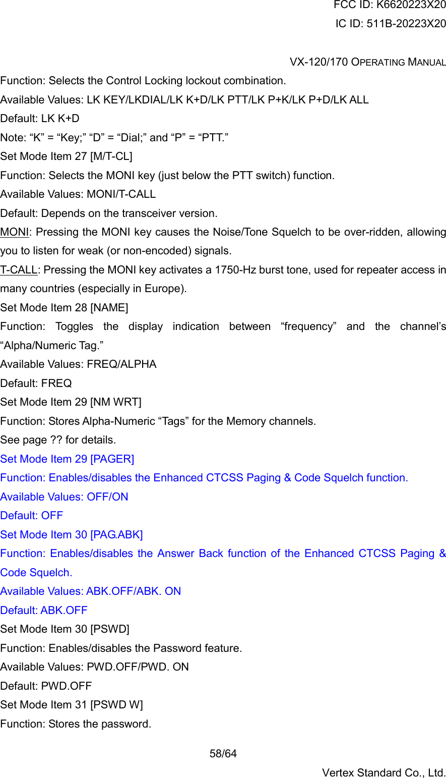 FCC ID: K6620223X20 IC ID: 511B-20223X20  VX-120/170 OPERATING MANUAL    58/64 Vertex Standard Co., Ltd. Function: Selects the Control Locking lockout combination. Available Values: LK KEY/LKDIAL/LK K+D/LK PTT/LK P+K/LK P+D/LK ALL Default: LK K+D Note: “K” = “Key;” “D” = “Dial;” and “P” = “PTT.” Set Mode Item 27 [M/T-CL] Function: Selects the MONI key (just below the PTT switch) function. Available Values: MONI/T-CALL Default: Depends on the transceiver version. MONI: Pressing the MONI key causes the Noise/Tone Squelch to be over-ridden, allowing you to listen for weak (or non-encoded) signals. T-CALL: Pressing the MONI key activates a 1750-Hz burst tone, used for repeater access in many countries (especially in Europe). Set Mode Item 28 [NAME] Function: Toggles the display indication between “frequency” and the channel’s “Alpha/Numeric Tag.” Available Values: FREQ/ALPHA Default: FREQ Set Mode Item 29 [NM WRT] Function: Stores Alpha-Numeric “Tags” for the Memory channels. See page ?? for details. Set Mode Item 29 [PAGER] Function: Enables/disables the Enhanced CTCSS Paging &amp; Code Squelch function. Available Values: OFF/ON Default: OFF Set Mode Item 30 [PAG.ABK] Function: Enables/disables the Answer Back function of the Enhanced CTCSS Paging &amp; Code Squelch. Available Values: ABK.OFF/ABK. ON Default: ABK.OFF Set Mode Item 30 [PSWD] Function: Enables/disables the Password feature. Available Values: PWD.OFF/PWD. ON Default: PWD.OFF Set Mode Item 31 [PSWD W] Function: Stores the password. 