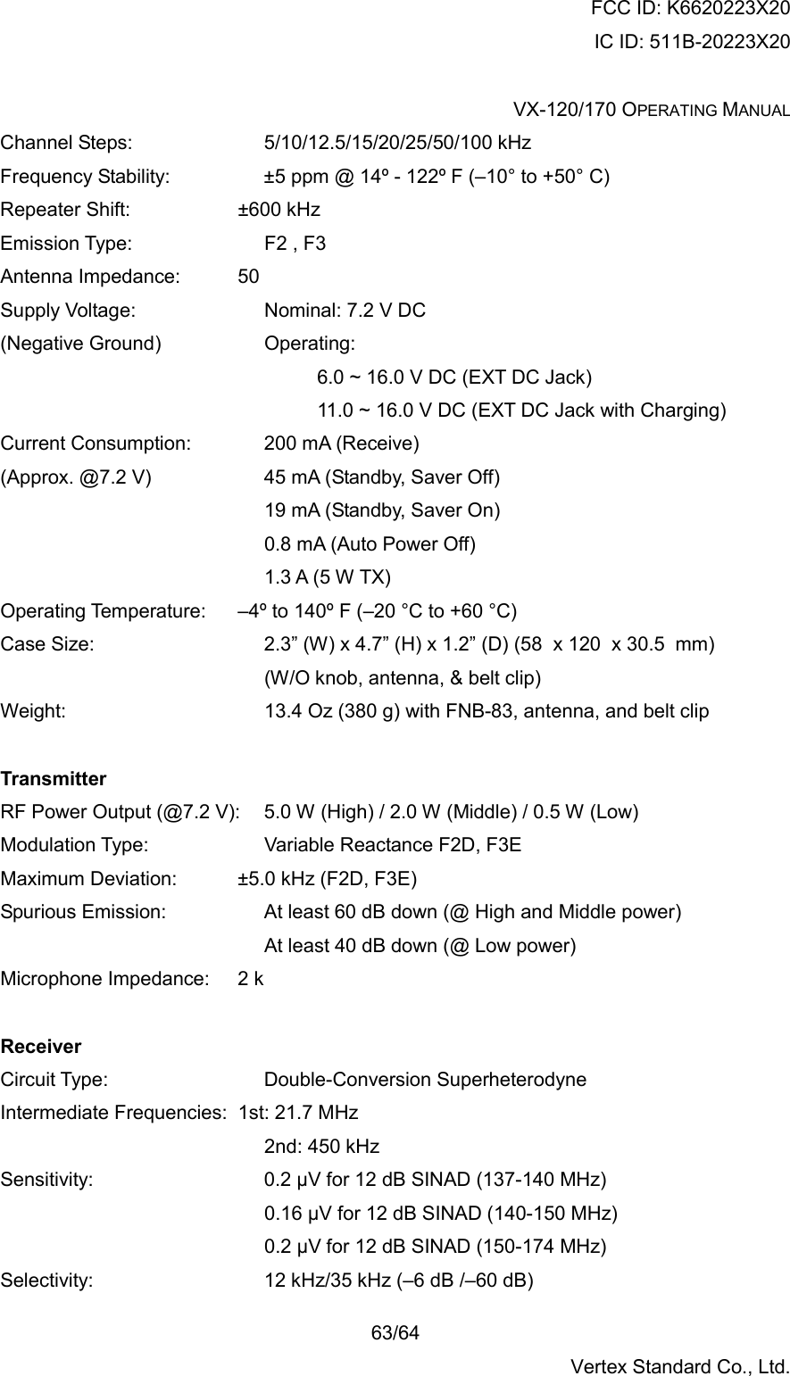 FCC ID: K6620223X20 IC ID: 511B-20223X20  VX-120/170 OPERATING MANUAL    63/64 Vertex Standard Co., Ltd. Channel Steps:     5/10/12.5/15/20/25/50/100 kHz Frequency Stability:        ±5 ppm @ 14º - 122º F (–10° to +50° C) Repeater Shift:     ±600 kHz  Emission Type:     F2 , F3 Antenna Impedance:     50  Supply Voltage:     Nominal: 7.2 V DC (Negative Ground)    Operating: 6.0 ~ 16.0 V DC (EXT DC Jack) 11.0 ~ 16.0 V DC (EXT DC Jack with Charging) Current Consumption:   200 mA (Receive) (Approx. @7.2 V)         45 mA (Standby, Saver Off) 19 mA (Standby, Saver On) 0.8 mA (Auto Power Off) 1.3 A (5 W TX) Operating Temperature:   –4º to 140º F (–20 °C to +60 °C) Case Size:              2.3” (W) x 4.7” (H) x 1.2” (D) (58  x 120  x 30.5  mm) (W/O knob, antenna, &amp; belt clip) Weight:                13.4 Oz (380 g) with FNB-83, antenna, and belt clip  Transmitter RF Power Output (@7.2 V):  5.0 W (High) / 2.0 W (Middle) / 0.5 W (Low) Modulation Type:     Variable Reactance F2D, F3E Maximum Deviation:      ±5.0 kHz (F2D, F3E) Spurious Emission:        At least 60 dB down (@ High and Middle power) At least 40 dB down (@ Low power) Microphone Impedance:   2 k  Receiver Circuit Type:      Double-Conversion Superheterodyne Intermediate Frequencies:  1st: 21.7 MHz           2nd: 450 kHz Sensitivity:              0.2 µV for 12 dB SINAD (137-140 MHz)           0.16 µV for 12 dB SINAD (140-150 MHz)           0.2 µV for 12 dB SINAD (150-174 MHz) Selectivity:       12 kHz/35 kHz (–6 dB /–60 dB) 