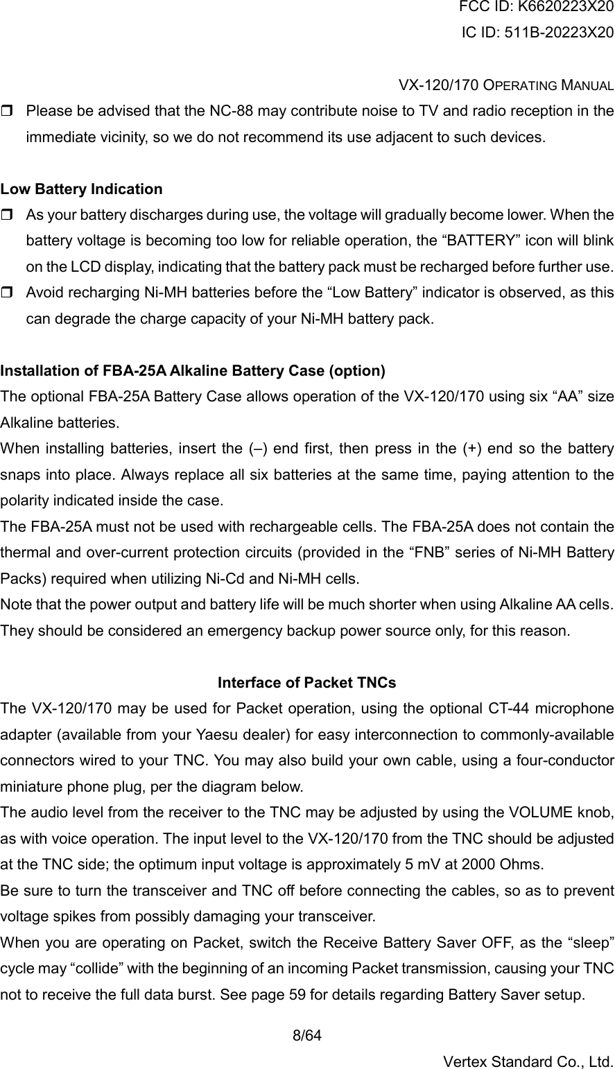 FCC ID: K6620223X20 IC ID: 511B-20223X20  VX-120/170 OPERATING MANUAL    8/64 Vertex Standard Co., Ltd.  Please be advised that the NC-88 may contribute noise to TV and radio reception in the immediate vicinity, so we do not recommend its use adjacent to such devices.  Low Battery Indication  As your battery discharges during use, the voltage will gradually become lower. When the battery voltage is becoming too low for reliable operation, the “BATTERY” icon will blink on the LCD display, indicating that the battery pack must be recharged before further use.  Avoid recharging Ni-MH batteries before the “Low Battery” indicator is observed, as this can degrade the charge capacity of your Ni-MH battery pack.  Installation of FBA-25A Alkaline Battery Case (option) The optional FBA-25A Battery Case allows operation of the VX-120/170 using six “AA” size Alkaline batteries. When installing batteries, insert the (–) end first, then press in the (+) end so the battery snaps into place. Always replace all six batteries at the same time, paying attention to the polarity indicated inside the case. The FBA-25A must not be used with rechargeable cells. The FBA-25A does not contain the thermal and over-current protection circuits (provided in the “FNB” series of Ni-MH Battery Packs) required when utilizing Ni-Cd and Ni-MH cells. Note that the power output and battery life will be much shorter when using Alkaline AA cells. They should be considered an emergency backup power source only, for this reason.  Interface of Packet TNCs The VX-120/170 may be used for Packet operation, using the optional CT-44 microphone adapter (available from your Yaesu dealer) for easy interconnection to commonly-available connectors wired to your TNC. You may also build your own cable, using a four-conductor miniature phone plug, per the diagram below. The audio level from the receiver to the TNC may be adjusted by using the VOLUME knob, as with voice operation. The input level to the VX-120/170 from the TNC should be adjusted at the TNC side; the optimum input voltage is approximately 5 mV at 2000 Ohms. Be sure to turn the transceiver and TNC off before connecting the cables, so as to prevent voltage spikes from possibly damaging your transceiver. When you are operating on Packet, switch the Receive Battery Saver OFF, as the “sleep” cycle may “collide” with the beginning of an incoming Packet transmission, causing your TNC not to receive the full data burst. See page 59 for details regarding Battery Saver setup. 