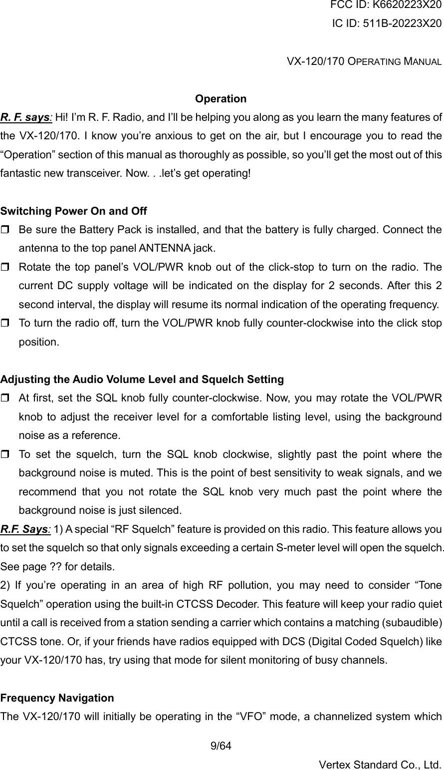 FCC ID: K6620223X20 IC ID: 511B-20223X20  VX-120/170 OPERATING MANUAL    9/64 Vertex Standard Co., Ltd.  Operation R. F. says: Hi! I’m R. F. Radio, and I’ll be helping you along as you learn the many features of the VX-120/170. I know you’re anxious to get on the air, but I encourage you to read the “Operation” section of this manual as thoroughly as possible, so you’ll get the most out of this fantastic new transceiver. Now. . .let’s get operating!  Switching Power On and Off  Be sure the Battery Pack is installed, and that the battery is fully charged. Connect the antenna to the top panel ANTENNA jack.  Rotate the top panel’s VOL/PWR knob out of the click-stop to turn on the radio. The current DC supply voltage will be indicated on the display for 2 seconds. After this 2 second interval, the display will resume its normal indication of the operating frequency.  To turn the radio off, turn the VOL/PWR knob fully counter-clockwise into the click stop position.  Adjusting the Audio Volume Level and Squelch Setting  At first, set the SQL knob fully counter-clockwise. Now, you may rotate the VOL/PWR knob to adjust the receiver level for a comfortable listing level, using the background noise as a reference.  To set the squelch, turn the SQL knob clockwise, slightly past the point where the background noise is muted. This is the point of best sensitivity to weak signals, and we recommend that you not rotate the SQL knob very much past the point where the background noise is just silenced. R.F. Says: 1) A special “RF Squelch” feature is provided on this radio. This feature allows you to set the squelch so that only signals exceeding a certain S-meter level will open the squelch. See page ?? for details. 2) If you’re operating in an area of high RF pollution, you may need to consider “Tone Squelch” operation using the built-in CTCSS Decoder. This feature will keep your radio quiet until a call is received from a station sending a carrier which contains a matching (subaudible) CTCSS tone. Or, if your friends have radios equipped with DCS (Digital Coded Squelch) like your VX-120/170 has, try using that mode for silent monitoring of busy channels.  Frequency Navigation The VX-120/170 will initially be operating in the “VFO” mode, a channelized system which 
