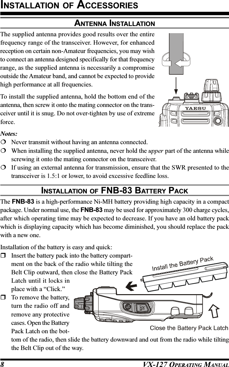 VX-127 OPERATING MANUAL8ANTENNA INSTALLATIONThe supplied antenna provides good results over the entirefrequency range of the transceiver. However, for enhancedreception on certain non-Amateur frequencies, you may wishto connect an antenna designed specifically for that frequencyrange, as the supplied antenna is necessarily a compromiseoutside the Amateur band, and cannot be expected to providehigh performance at all frequencies.To install the supplied antenna, hold the bottom end of theantenna, then screw it onto the mating connector on the trans-ceiver until it is snug. Do not over-tighten by use of extremeforce.Notes:Never transmit without having an antenna connected.When installing the supplied antenna, never hold the upper part of the antenna whilescrewing it onto the mating connector on the transceiver.If using an external antenna for transmission, ensure that the SWR presented to thetransceiver is 1.5:1 or lower, to avoid excessive feedline loss.INSTALLATION OF FNB-83 BATTERY PACKThe FNB-83 is a high-performance Ni-MH battery providing high capacity in a compactpackage. Under normal use, the FNB-83 may be used for approximately 300 charge cycles,after which operating time may be expected to decrease. If you have an old battery packwhich is displaying capacity which has become diminished, you should replace the packwith a new one.Installation of the battery is easy and quick:Insert the battery pack into the battery compart-ment on the back of the radio while tilting theBelt Clip outward, then close the Battery PackLatch until it locks inplace with a “Click.”To remove the battery,turn the radio off andremove any protectivecases. Open the BatteryPack Latch on the bot-tom of the radio, then slide the battery downward and out from the radio while tiltingthe Belt Clip out of the way.INSTALLATION OF ACCESSORIES