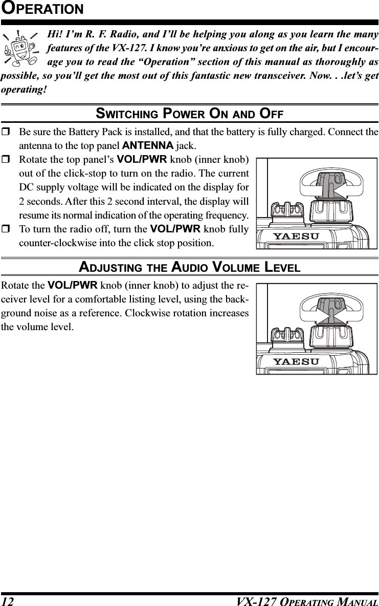 VX-127 OPERATING MANUAL12Hi! I’m R. F. Radio, and I’ll be helping you along as you learn the manyfeatures of the VX-127. I know you’re anxious to get on the air, but I encour-age you to read the “Operation” section of this manual as thoroughly aspossible, so you’ll get the most out of this fantastic new transceiver. Now. . .let’s getoperating!SWITCHING POWER ON AND OFFBe sure the Battery Pack is installed, and that the battery is fully charged. Connect theantenna to the top panel ANTENNA jack.Rotate the top panel’s VOL/PWR knob (inner knob)out of the click-stop to turn on the radio. The currentDC supply voltage will be indicated on the display for2 seconds. After this 2 second interval, the display willresume its normal indication of the operating frequency.To turn the radio off, turn the VOL/PWR knob fullycounter-clockwise into the click stop position.ADJUSTING THE AUDIO VOLUME LEVELRotate the VOL/PWR knob (inner knob) to adjust the re-ceiver level for a comfortable listing level, using the back-ground noise as a reference. Clockwise rotation increasesthe volume level.OPERATION