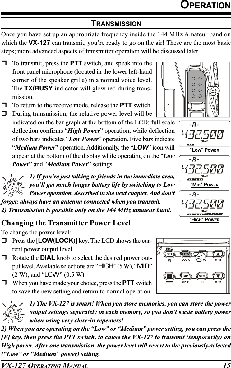 VX-127 OPERATING MANUAL 15OPERATIONTRANSMISSIONOnce you have set up an appropriate frequency inside the 144 MHz Amateur band onwhich the VX-127 can transmit, you’re ready to go on the air! These are the most basicsteps; more advanced aspects of transmitter operation will be discussed later.To transmit, press the PTT switch, and speak into thefront panel microphone (located in the lower left-handcorner of the speaker grille) in a normal voice level.The TX/BUSY indicator will glow red during trans-mission.To return to the receive mode, release the PTT switch.During transmission, the relative power level will beindicated on the bar graph at the bottom of the LCD; full scaledeflection confirms “High Power” operation, while deflectionof two bars indicates “Low Power” operation. Five bars indicate“Medium Power” operation. Additionally, the “LOW” icon willappear at the bottom of the display while operating on the “LowPower” and “Medium Power” settings.1) If you’re just talking to friends in the immediate area,you’ll get much longer battery life by switching to LowPower operation, described in the next chapter. And don’tforget: always have an antenna connected when you transmit.2) Transmission is possible only on the 144 MHz amateur band.Changing the Transmitter Power LevelTo change the power level:Press the [LOW(LOCK)] key. The LCD shows the cur-rent power output level.Rotate the DIAL knob to select the desired power out-put level. Available selections are “HIGH” (5 W), “MID”(2 W), and “LOW” (0.5 W).When you have made your choice, press the PTT switchto save the new setting and return to normal operation.1) The VX-127 is smart! When you store memories, you can store the poweroutput settings separately in each memory, so you don’t waste battery powerwhen using very close-in repeaters!2) When you are operating on the “Low” or “Medium” power setting, you can press the[F] key, then press the PTT switch, to cause the VX-127 to transmit (temporarily) onHigh power. After one transmission, the power level will revert to the previously-selected(“Low” or “Medium” power) setting.“LOW” POWER“MID” POWER“HIGH” POWER