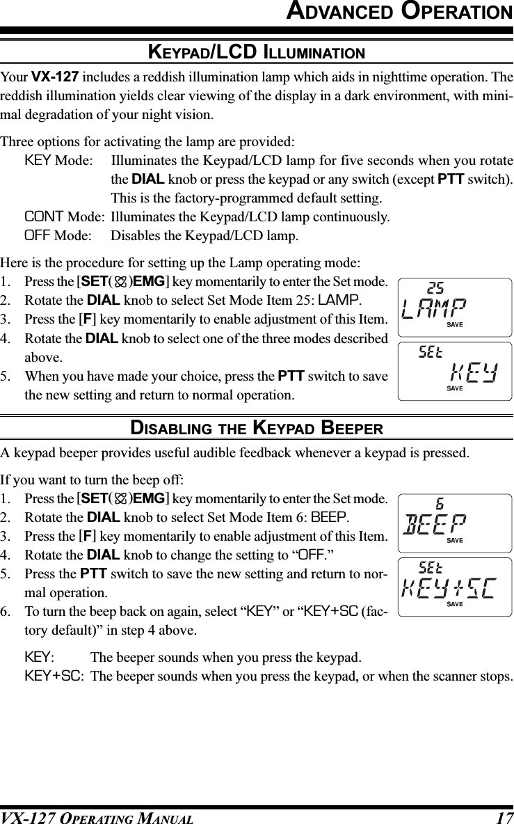 VX-127 OPERATING MANUAL 17ADVANCED OPERATIONKEYPAD/LCD ILLUMINATIONYour VX-127 includes a reddish illumination lamp which aids in nighttime operation. Thereddish illumination yields clear viewing of the display in a dark environment, with mini-mal degradation of your night vision.Three options for activating the lamp are provided:KEY Mode: Illuminates the Keypad/LCD lamp for five seconds when you rotatethe DIAL knob or press the keypad or any switch (except PTT switch).This is the factory-programmed default setting.CONT Mode: Illuminates the Keypad/LCD lamp continuously.OFF Mode: Disables the Keypad/LCD lamp.Here is the procedure for setting up the Lamp operating mode:1. Press the [SET( )EMG] key momentarily to enter the Set mode.2. Rotate the DIAL knob to select Set Mode Item 25: LAMP.3. Press the [F] key momentarily to enable adjustment of this Item.4. Rotate the DIAL knob to select one of the three modes describedabove.5. When you have made your choice, press the PTT switch to savethe new setting and return to normal operation.DISABLING THE KEYPAD BEEPERA keypad beeper provides useful audible feedback whenever a keypad is pressed.If you want to turn the beep off:1. Press the [SET( )EMG] key momentarily to enter the Set mode.2. Rotate the DIAL knob to select Set Mode Item 6: BEEP.3. Press the [F] key momentarily to enable adjustment of this Item.4. Rotate the DIAL knob to change the setting to “OFF.”5. Press the PTT switch to save the new setting and return to nor-mal operation.6. To turn the beep back on again, select “KEY” or “KEY+SC (fac-tory default)” in step 4 above.KEY: The beeper sounds when you press the keypad.KEY+SC: The beeper sounds when you press the keypad, or when the scanner stops.