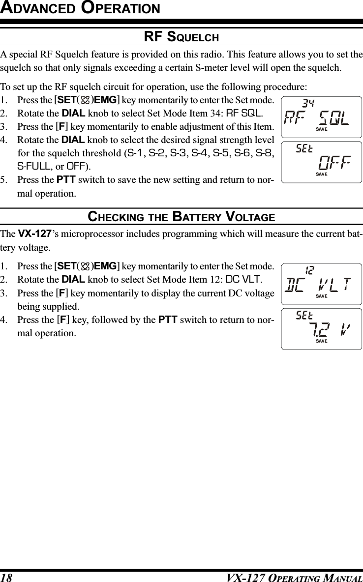 VX-127 OPERATING MANUAL18ADVANCED OPERATIONRF SQUELCHA special RF Squelch feature is provided on this radio. This feature allows you to set thesquelch so that only signals exceeding a certain S-meter level will open the squelch.To set up the RF squelch circuit for operation, use the following procedure:1. Press the [SET( )EMG] key momentarily to enter the Set mode.2. Rotate the DIAL knob to select Set Mode Item 34: RF SQL.3. Press the [F] key momentarily to enable adjustment of this Item.4. Rotate the DIAL knob to select the desired signal strength levelfor the squelch threshold (S-1, S-2, S-3, S-4, S-5, S-6, S-8,S-FULL, or OFF).5. Press the PTT switch to save the new setting and return to nor-mal operation.CHECKING THE BATTERY VOLTAGEThe VX-127’s microprocessor includes programming which will measure the current bat-tery voltage.1. Press the [SET( )EMG] key momentarily to enter the Set mode.2. Rotate the DIAL knob to select Set Mode Item 12: DC VLT.3. Press the [F] key momentarily to display the current DC voltagebeing supplied.4. Press the [F] key, followed by the PTT switch to return to nor-mal operation.