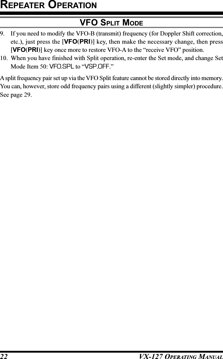 VX-127 OPERATING MANUAL229. If you need to modify the VFO-B (transmit) frequency (for Doppler Shift correction,etc.), just press the [VFO(PRI)] key, then make the necessary change, then press[VFO(PRI)] key once more to restore VFO-A to the “receive VFO” position.10. When you have finished with Split operation, re-enter the Set mode, and change SetMode Item 50: VFO.SPL to “VSP.OFF.”A split frequency pair set up via the VFO Split feature cannot be stored directly into memory.You can, however, store odd frequency pairs using a different (slightly simpler) procedure.See page 29.VFO SPLIT MODEREPEATER OPERATION