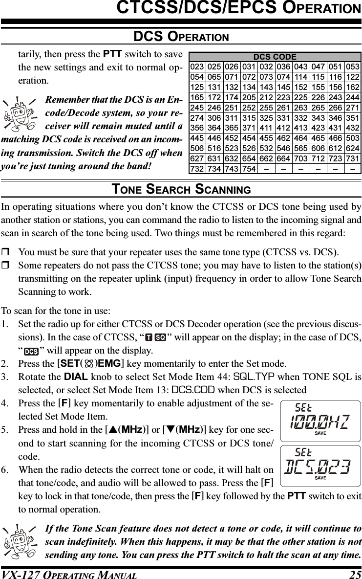 VX-127 OPERATING MANUAL 25CTCSS/DCS/EPCS OPERATIONtarily, then press the PTT switch to savethe new settings and exit to normal op-eration.Remember that the DCS is an En-code/Decode system, so your re-ceiver will remain muted until amatching DCS code is received on an incom-ing transmission. Switch the DCS off whenyou’re just tuning around the band!TONE SEARCH SCANNINGIn operating situations where you don’t know the CTCSS or DCS tone being used byanother station or stations, you can command the radio to listen to the incoming signal andscan in search of the tone being used. Two things must be remembered in this regard:You must be sure that your repeater uses the same tone type (CTCSS vs. DCS).Some repeaters do not pass the CTCSS tone; you may have to listen to the station(s)transmitting on the repeater uplink (input) frequency in order to allow Tone SearchScanning to work.To scan for the tone in use:1. Set the radio up for either CTCSS or DCS Decoder operation (see the previous discus-sions). In the case of CTCSS, “ ” will appear on the display; in the case of DCS,“” will appear on the display.2. Press the [SET( )EMG] key momentarily to enter the Set mode.3. Rotate the DIAL knob to select Set Mode Item 44: SQL.TYP when TONE SQL isselected, or select Set Mode Item 13: DCS.COD when DCS is selected4. Press the [F] key momentarily to enable adjustment of the se-lected Set Mode Item.5. Press and hold in the [(MHz)] or [(MHz)] key for one sec-ond to start scanning for the incoming CTCSS or DCS tone/code.6. When the radio detects the correct tone or code, it will halt onthat tone/code, and audio will be allowed to pass. Press the [F]key to lock in that tone/code, then press the [F] key followed by the PTT switch to exitto normal operation.If the Tone Scan feature does not detect a tone or code, it will continue toscan indefinitely. When this happens, it may be that the other station is notsending any tone. You can press the PTT switch to halt the scan at any time.DCS OPERATIONDCS CODE023 025 026 031 032 036 043 047 051 053054 065 071 072 073 074 114 115 116 122125 131 132 134 143 145 152 155 156 162165 172 174 205 212 223 225 226 243 244245 246 251 252 255 261 263 265 266 271274 306 311 315 325 331 332 343 346 351356 364 365 371 411 412 413 423 431 432445 446 452 454 455 462 464 465 466 503506 516 523 526 532 546 565 606 612 624627 631 632 654 662 664 703 712 723 731732 734 743 754 – – – – – –