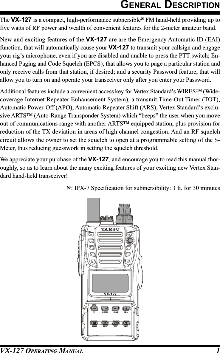 VX-127 OPERATING MANUAL 1GENERAL DESCRIPTIONThe VX-127 is a compact, high-performance subnersible FM hand-held providing up tofive watts of RF power and wealth of convenient features for the 2-meter amateur band.New and exciting features of the VX-127 are are the Emergency Automatic ID (EAI)function, that will automatically cause your VX-127 to transmit your callsign and engageyour rig’s microphone, even if you are disabled and unable to press the PTT switch; En-hanced Paging and Code Squelch (EPCS), that allows you to page a particular station andonly receive calls from that station, if desired; and a security Password feature, that willallow you to turn on and operate your transceiver only after you enter your Password.Additional features include a convenient access key for Vertex Standard’s WIRES™ (Wide-coverage Internet Repeater Enhancement System), a transmit Time-Out Timer (TOT),Automatic Power-Off (APO), Automatic Repeater Shift (ARS), Vertex Standard’s exclu-sive ARTS™ (Auto-Range Transponder System) which “beeps” the user when you moveout of communications range with another ARTS™ equipped station, plus provision forreduction of the TX deviation in areas of high channel congestion. And an RF squelchcircuit allows the owner to set the squelch to open at a programmable setting of the S-Meter, thus reducing guesswork in setting the squelch threshold.We appreciate your purchase of the VX-127, and encourage you to read this manual thor-oughly, so as to learn about the many exciting features of your exciting new Vertex Stan-dard hand-held transceiver!: IPX-7 Specification for submersibility: 3 ft. for 30 minutes