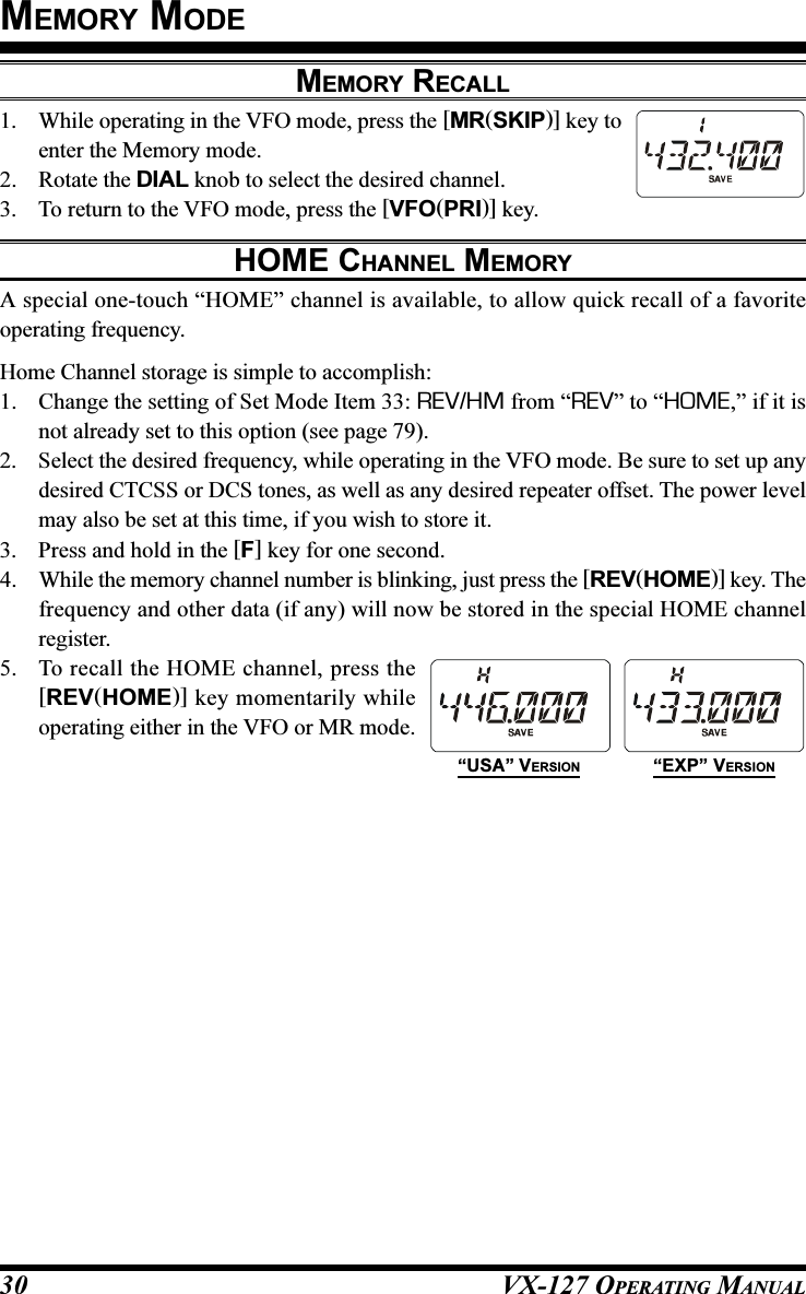 VX-127 OPERATING MANUAL30MEMORY MODEMEMORY RECALL1. While operating in the VFO mode, press the [MR(SKIP)] key toenter the Memory mode.2. Rotate the DIAL knob to select the desired channel.3. To return to the VFO mode, press the [VFO(PRI)] key.HOME CHANNEL MEMORYA special one-touch “HOME” channel is available, to allow quick recall of a favoriteoperating frequency.Home Channel storage is simple to accomplish:1. Change the setting of Set Mode Item 33: REV/HM from “REV” to “HOME,” if it isnot already set to this option (see page 79).2. Select the desired frequency, while operating in the VFO mode. Be sure to set up anydesired CTCSS or DCS tones, as well as any desired repeater offset. The power levelmay also be set at this time, if you wish to store it.3. Press and hold in the [F] key for one second.4. While the memory channel number is blinking, just press the [REV(HOME)] key. Thefrequency and other data (if any) will now be stored in the special HOME channelregister.5. To recall the HOME channel, press the[REV(HOME)] key momentarily whileoperating either in the VFO or MR mode.“USA” VERSION “EXP” VERSION