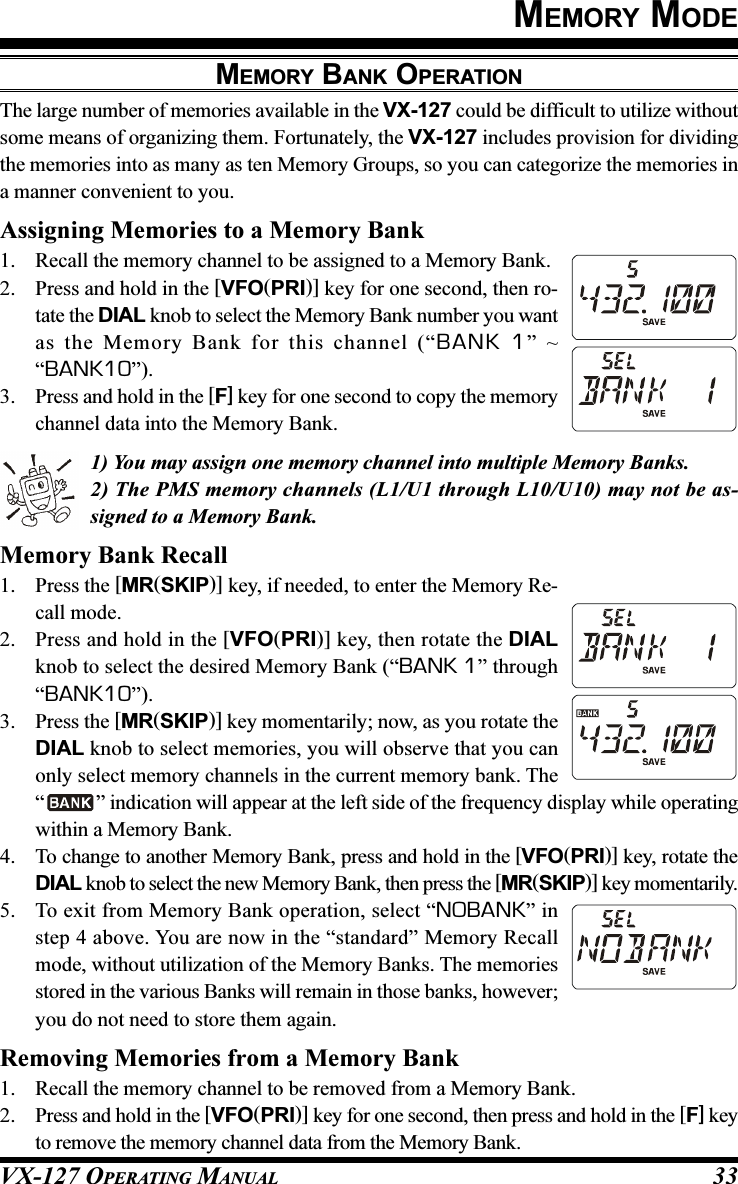 VX-127 OPERATING MANUAL 33MEMORY MODEMEMORY BANK OPERATIONThe large number of memories available in the VX-127 could be difficult to utilize withoutsome means of organizing them. Fortunately, the VX-127 includes provision for dividingthe memories into as many as ten Memory Groups, so you can categorize the memories ina manner convenient to you.Assigning Memories to a Memory Bank1. Recall the memory channel to be assigned to a Memory Bank.2. Press and hold in the [VFO(PRI)] key for one second, then ro-tate the DIAL knob to select the Memory Bank number you wantas the Memory Bank for this channel (“BANK 1” ~“BANK10”).3. Press and hold in the [F] key for one second to copy the memorychannel data into the Memory Bank.1) You may assign one memory channel into multiple Memory Banks.2) The PMS memory channels (L1/U1 through L10/U10) may not be as-signed to a Memory Bank.Memory Bank Recall1. Press the [MR(SKIP)] key, if needed, to enter the Memory Re-call mode.2. Press and hold in the [VFO(PRI)] key, then rotate the DIALknob to select the desired Memory Bank (“BANK 1” through“BANK10”).3. Press the [MR(SKIP)] key momentarily; now, as you rotate theDIAL knob to select memories, you will observe that you canonly select memory channels in the current memory bank. The“” indication will appear at the left side of the frequency display while operatingwithin a Memory Bank.4. To change to another Memory Bank, press and hold in the [VFO(PRI)] key, rotate theDIAL knob to select the new Memory Bank, then press the [MR(SKIP)] key momentarily.5. To exit from Memory Bank operation, select “NOBANK” instep 4 above. You are now in the “standard” Memory Recallmode, without utilization of the Memory Banks. The memoriesstored in the various Banks will remain in those banks, however;you do not need to store them again.Removing Memories from a Memory Bank1. Recall the memory channel to be removed from a Memory Bank.2. Press and hold in the [VFO(PRI)] key for one second, then press and hold in the [F] keyto remove the memory channel data from the Memory Bank.