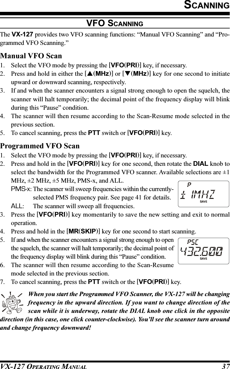 VX-127 OPERATING MANUAL 37SCANNINGVFO SCANNINGThe VX-127 provides two VFO scanning functions: “Manual VFO Scanning” and “Pro-grammed VFO Scanning.”Manual VFO Scan1. Select the VFO mode by pressing the [VFO(PRI)] key, if necessary.2. Press and hold in either the [(MHz)] or [(MHz)] key for one second to initiateupward or downward scanning, respectively.3. If and when the scanner encounters a signal strong enough to open the squelch, thescanner will halt temporarily; the decimal point of the frequency display will blinkduring this “Pause” condition.4. The scanner will then resume according to the Scan-Resume mode selected in theprevious section.5. To cancel scanning, press the PTT switch or [VFO(PRI)] key.Programmed VFO Scan1. Select the VFO mode by pressing the [VFO(PRI)] key, if necessary.2. Press and hold in the [VFO(PRI)] key for one second, then rotate the DIAL knob toselect the bandwidth for the Programmed VFO scanner. Available selections are ±1MHz, ±2 MHz, ±5 MHz, PMS-x, and ALL.PMS-x: The scanner will sweep frequencies within the currently-selected PMS frequency pair. See page 41 for details.ALL: The scanner will sweep all frequencies.3. Press the [VFO(PRI)] key momentarily to save the new setting and exit to normaloperation.4. Press and hold in the [MR(SKIP)] key for one second to start scanning.5. If and when the scanner encounters a signal strong enough to openthe squelch, the scanner will halt temporarily; the decimal point ofthe frequency display will blink during this “Pause” condition.6. The scanner will then resume according to the Scan-Resumemode selected in the previous section.7. To cancel scanning, press the PTT switch or the [VFO(PRI)] key.When you start the Programmed VFO Scanner, the VX-127 will be changingfrequency in the upward direction. If you want to change direction of thescan while it is underway, rotate the DIAL knob one click in the oppositedirection (in this case, one click counter-clockwise). You’ll see the scanner turn aroundand change frequency downward!