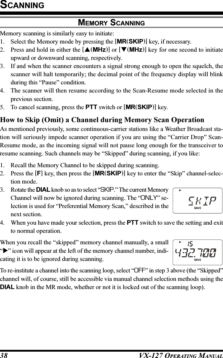 VX-127 OPERATING MANUAL38MEMORY SCANNINGMemory scanning is similarly easy to initiate:1. Select the Memory mode by pressing the [MR(SKIP)] key, if necessary.2. Press and hold in either the [(MHz)] or [(MHz)] key for one second to initiateupward or downward scanning, respectively.3. If and when the scanner encounters a signal strong enough to open the squelch, thescanner will halt temporarily; the decimal point of the frequency display will blinkduring this “Pause” condition.4. The scanner will then resume according to the Scan-Resume mode selected in theprevious section.5. To cancel scanning, press the PTT switch or [MR(SKIP)] key.How to Skip (Omit) a Channel during Memory Scan OperationAs mentioned previously, some continuous-carrier stations like a Weather Broadcast sta-tion will seriously impede scanner operation if you are using the “Carrier Drop” Scan-Resume mode, as the incoming signal will not pause long enough for the transceiver toresume scanning. Such channels may be “Skipped” during scanning, if you like:1. Recall the Memory Channel to be skipped during scanning.2. Press the [F] key, then press the [MR(SKIP)] key to enter the “Skip” channel-selec-tion mode.3. Rotate the DIAL knob so as to select “SKIP.” The current MemoryChannel will now be ignored during scanning. The “ONLY” se-lection is used for “Preferential Memory Scan,” described in thenext section.4. When you have made your selection, press the PTT switch to save the setting and exitto normal operation.When you recall the “skipped” memory channel manually, a small“” icon will appear at the left of the memory channel number, indi-cating it is to be ignored during scanning.To re-institute a channel into the scanning loop, select “OFF” in step 3 above (the “Skipped”channel will, of course, still be accessible via manual channel selection methods using theDIAL knob in the MR mode, whether or not it is locked out of the scanning loop).SCANNING