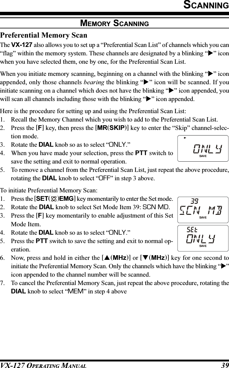 VX-127 OPERATING MANUAL 39SCANNINGPreferential Memory ScanThe VX-127 also allows you to set up a “Preferential Scan List” of channels which you can“flag” within the memory system. These channels are designated by a blinking “” iconwhen you have selected them, one by one, for the Preferential Scan List.When you initiate memory scanning, beginning on a channel with the blinking “” iconappended, only those channels bearing the blinking “” icon will be scanned. If youinitiate scanning on a channel which does not have the blinking “” icon appended, youwill scan all channels including those with the blinking “” icon appended.Here is the procedure for setting up and using the Preferential Scan List:1. Recall the Memory Channel which you wish to add to the Preferential Scan List.2. Press the [F] key, then press the [MR(SKIP)] key to enter the “Skip” channel-selec-tion mode.3. Rotate the DIAL knob so as to select “ONLY.”4. When you have made your selection, press the PTT switch tosave the setting and exit to normal operation.5. To remove a channel from the Preferential Scan List, just repeat the above procedure,rotating the DIAL knob to select “OFF” in step 3 above.To initiate Preferential Memory Scan:1. Press the [SET( )EMG] key momentarily to enter the Set mode.2. Rotate the DIAL knob to select Set Mode Item 39: SCN MD.3. Press the [F] key momentarily to enable adjustment of this SetMode Item.4. Rotate the DIAL knob so as to select “ONLY.”5. Press the PTT switch to save the setting and exit to normal op-eration.6. Now, press and hold in either the [(MHz)] or [(MHz)] key for one second toinitiate the Preferential Memory Scan. Only the channels which have the blinking “”icon appended to the channel number will be scanned.7. To cancel the Preferential Memory Scan, just repeat the above procedure, rotating theDIAL knob to select “MEM” in step 4 aboveMEMORY SCANNING