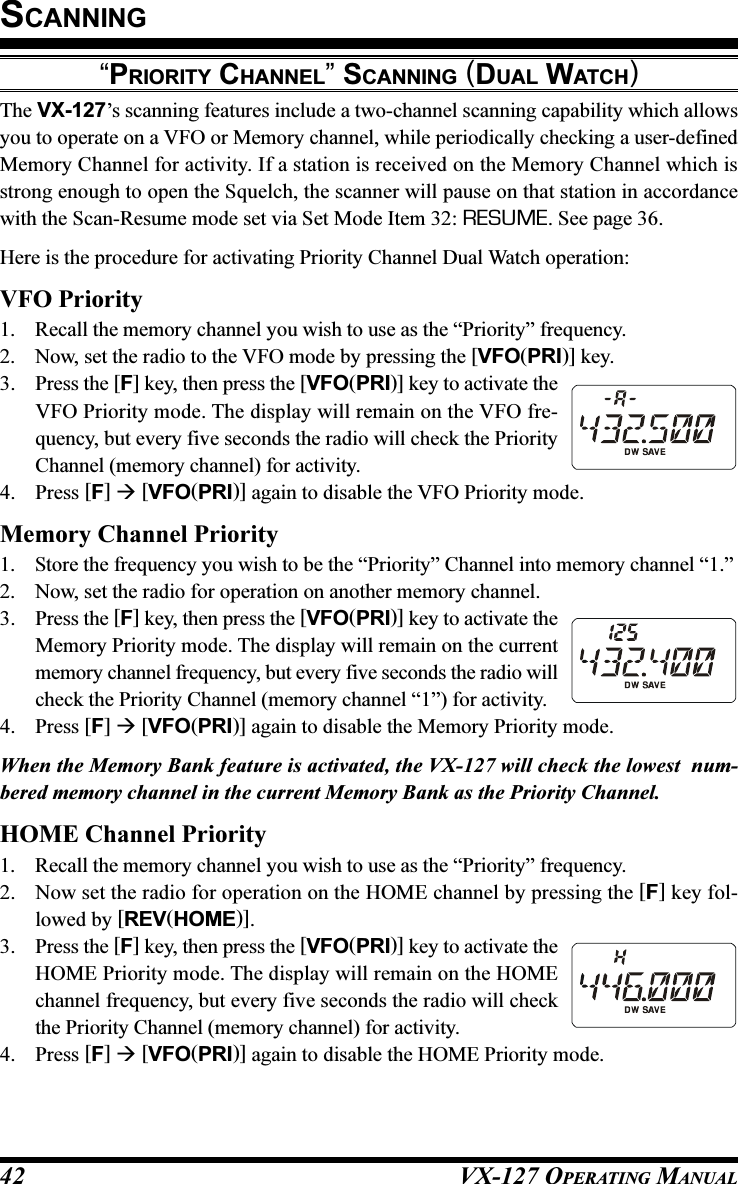 VX-127 OPERATING MANUAL42“PRIORITY CHANNEL” SCANNING (DUAL WATCH)The VX-127’s scanning features include a two-channel scanning capability which allowsyou to operate on a VFO or Memory channel, while periodically checking a user-definedMemory Channel for activity. If a station is received on the Memory Channel which isstrong enough to open the Squelch, the scanner will pause on that station in accordancewith the Scan-Resume mode set via Set Mode Item 32: RESUME. See page 36.Here is the procedure for activating Priority Channel Dual Watch operation:VFO Priority1. Recall the memory channel you wish to use as the “Priority” frequency.2. Now, set the radio to the VFO mode by pressing the [VFO(PRI)] key.3. Press the [F] key, then press the [VFO(PRI)] key to activate theVFO Priority mode. The display will remain on the VFO fre-quency, but every five seconds the radio will check the PriorityChannel (memory channel) for activity.4. Press [F]  [VFO(PRI)] again to disable the VFO Priority mode.Memory Channel Priority1. Store the frequency you wish to be the “Priority” Channel into memory channel “1.”2. Now, set the radio for operation on another memory channel.3. Press the [F] key, then press the [VFO(PRI)] key to activate theMemory Priority mode. The display will remain on the currentmemory channel frequency, but every five seconds the radio willcheck the Priority Channel (memory channel “1”) for activity.4. Press [F]  [VFO(PRI)] again to disable the Memory Priority mode.When the Memory Bank feature is activated, the VX-127 will check the lowest  num-bered memory channel in the current Memory Bank as the Priority Channel.HOME Channel Priority1. Recall the memory channel you wish to use as the “Priority” frequency.2. Now set the radio for operation on the HOME channel by pressing the [F] key fol-lowed by [REV(HOME)].3. Press the [F] key, then press the [VFO(PRI)] key to activate theHOME Priority mode. The display will remain on the HOMEchannel frequency, but every five seconds the radio will checkthe Priority Channel (memory channel) for activity.4. Press [F]  [VFO(PRI)] again to disable the HOME Priority mode.SCANNING