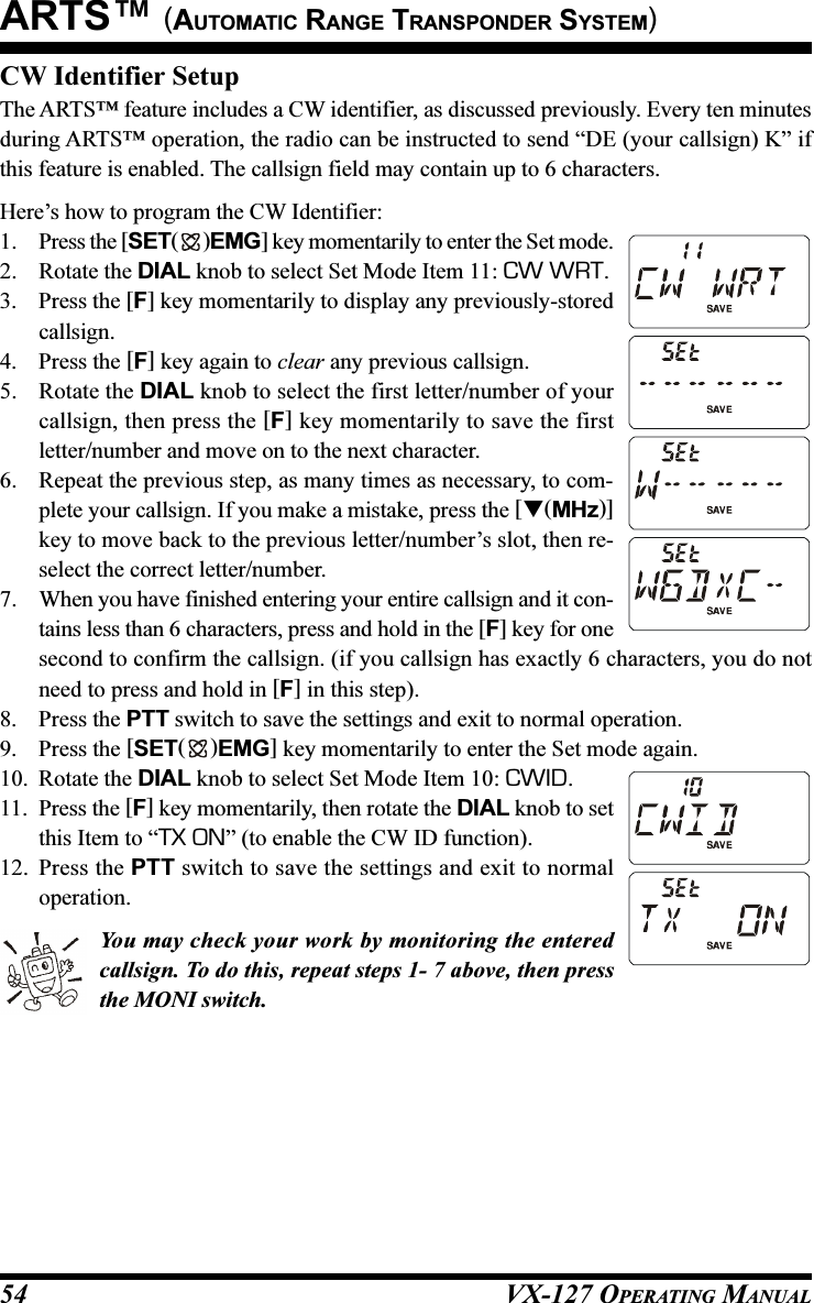 VX-127 OPERATING MANUAL54CW Identifier SetupThe ARTS™ feature includes a CW identifier, as discussed previously. Every ten minutesduring ARTS™ operation, the radio can be instructed to send “DE (your callsign) K” ifthis feature is enabled. The callsign field may contain up to 6 characters.Here’s how to program the CW Identifier:1. Press the [SET( )EMG] key momentarily to enter the Set mode.2. Rotate the DIAL knob to select Set Mode Item 11: CW WRT.3. Press the [F] key momentarily to display any previously-storedcallsign.4. Press the [F] key again to clear any previous callsign.5. Rotate the DIAL knob to select the first letter/number of yourcallsign, then press the [F] key momentarily to save the firstletter/number and move on to the next character.6. Repeat the previous step, as many times as necessary, to com-plete your callsign. If you make a mistake, press the [(MHz)]key to move back to the previous letter/number’s slot, then re-select the correct letter/number.7. When you have finished entering your entire callsign and it con-tains less than 6 characters, press and hold in the [F] key for onesecond to confirm the callsign. (if you callsign has exactly 6 characters, you do notneed to press and hold in [F] in this step).8. Press the PTT switch to save the settings and exit to normal operation.9. Press the [SET( )EMG] key momentarily to enter the Set mode again.10. Rotate the DIAL knob to select Set Mode Item 10: CWID.11. Press the [F] key momentarily, then rotate the DIAL knob to setthis Item to “TX ON” (to enable the CW ID function).12. Press the PTT switch to save the settings and exit to normaloperation.You may check your work by monitoring the enteredcallsign. To do this, repeat steps 1- 7 above, then pressthe MONI switch.ARTS™ (AUTOMATIC RANGE TRANSPONDER SYSTEM)