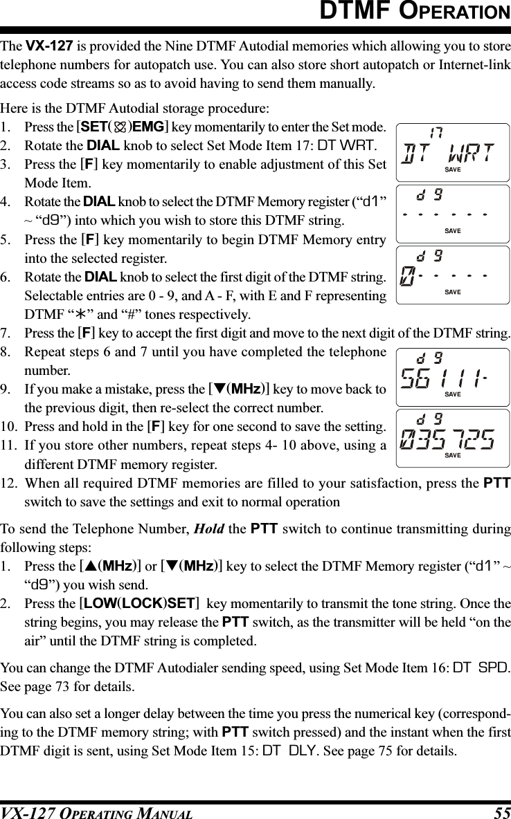 VX-127 OPERATING MANUAL 55DTMF OPERATIONThe VX-127 is provided the Nine DTMF Autodial memories which allowing you to storetelephone numbers for autopatch use. You can also store short autopatch or Internet-linkaccess code streams so as to avoid having to send them manually.Here is the DTMF Autodial storage procedure:1. Press the [SET( )EMG] key momentarily to enter the Set mode.2. Rotate the DIAL knob to select Set Mode Item 17: DT WRT.3. Press the [F] key momentarily to enable adjustment of this SetMode Item.4. Rotate the DIAL knob to select the DTMF Memory register (“d1”~ “d9”) into which you wish to store this DTMF string.5. Press the [F] key momentarily to begin DTMF Memory entryinto the selected register.6. Rotate the DIAL knob to select the first digit of the DTMF string.Selectable entries are 0 - 9, and A - F, with E and F representingDTMF “” and “#” tones respectively.7. Press the [F] key to accept the first digit and move to the next digit of the DTMF string.8. Repeat steps 6 and 7 until you have completed the telephonenumber.9. If you make a mistake, press the [(MHz)] key to move back tothe previous digit, then re-select the correct number.10. Press and hold in the [F] key for one second to save the setting.11. If you store other numbers, repeat steps 4- 10 above, using adifferent DTMF memory register.12. When all required DTMF memories are filled to your satisfaction, press the PTTswitch to save the settings and exit to normal operationTo send the Telephone Number, Hold the PTT switch to continue transmitting duringfollowing steps:1. Press the [(MHz)] or [(MHz)] key to select the DTMF Memory register (“d1” ~“d9”) you wish send.2. Press the [LOW(LOCK)SET]  key momentarily to transmit the tone string. Once thestring begins, you may release the PTT switch, as the transmitter will be held “on theair” until the DTMF string is completed.You can change the DTMF Autodialer sending speed, using Set Mode Item 16: DT  SPD.See page 73 for details.You can also set a longer delay between the time you press the numerical key (correspond-ing to the DTMF memory string; with PTT switch pressed) and the instant when the firstDTMF digit is sent, using Set Mode Item 15: DT  DLY. See page 75 for details.