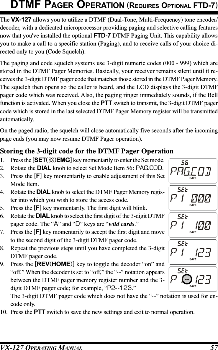 VX-127 OPERATING MANUAL 57The VX-127 allows you to utilize a DTMF (Dual-Tone, Multi-Frequency) tone encoder/decoder, with a dedicated microprocessor providing paging and selective calling featuresnow that you&apos;ve installed the optional FTD-7 DTMF Paging Unit. This capability allowsyou to make a call to a specific station (Paging), and to receive calls of your choice di-rected only to you (Code Squelch).The paging and code squelch systems use 3-digit numeric codes (000 - 999) which arestored in the DTMF Pager Memories. Basically, your receiver remains silent until it re-ceives the 3-digit DTMF pager code that matches those stored in the DTMF Pager Memory.The squelch then opens so the caller is heard, and the LCD displays the 3-digit DTMFpager code which was received. Also, the paging ringer immediately sounds, if the Bellfunction is activated. When you close the PTT switch to transmit, the 3-digit DTMF pagercode which is stored in the last selected DTMF Pager Memory register will be transmittedautomatically.On the paged radio, the squelch will close automatically five seconds after the incomingpage ends (you may now resume DTMF Pager operation).Storing the 3-digit code for the DTMF Pager Operation1. Press the [SET( )EMG] key momentarily to enter the Set mode.2. Rotate the DIAL knob to select Set Mode Item 56: PAG.COD.3. Press the [F] key momentarily to enable adjustment of this SetMode Item.4. Rotate the DIAL knob to select the DTMF Pager Memory regis-ter into which you wish to store the access code.5. Press the [F] key momentarily. The first digit will blink.6. Rotate the DIAL knob to select the first digit of the 3-digit DTMFpager code. The “A” and “D” keys are “wild cards.”7. Press the [F] key momentarily to accept the first digit and moveto the second digit of the 3-digit DTMF pager code.8. Repeat the previous steps until you have completed the 3-digitDTMF pager code.9. Press the [REV(HOME)] key to toggle the decoder “on” and“off.” When the decoder is set to “off,” the “--” notation appearsbetween the DTMF pager memory register number and the 3-digit DTMF pager code; for example, “P2- -123.”The 3-digit DTMF pager code which does not have the “--” notation is used for en-code only.10. Press the PTT switch to save the new settings and exit to normal operation.DTMF PAGER OPERATION (REQUIRES OPTIONAL FTD-7)