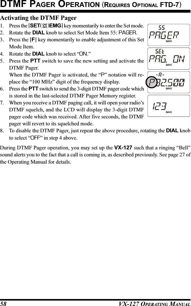 VX-127 OPERATING MANUAL58Activating the DTMF Pager1. Press the [SET( )EMG] key momentarily to enter the Set mode.2. Rotate the DIAL knob to select Set Mode Item 55: PAGER.3. Press the [F] key momentarily to enable adjustment of this SetMode Item.4. Rotate the DIAL knob to select “ON.”5. Press the PTT switch to save the new setting and activate theDTMF Pager.When the DTMF Pager is activated, the “P” notation will re-place the “100 MHz” digit of the frequency display.6. Press the PTT switch to send the 3-digit DTMF pager code whichis stored in the last-selected DTMF Pager Memory register.7. When you receive a DTMF paging call, it will open your radio’sDTMF squelch, and the LCD will display the 3-digit DTMFpager code which was received. After five seconds, the DTMFpager will revert to its squelched mode.8. To disable the DTMF Pager, just repeat the above procedure, rotating the DIAL knobto select “OFF” in step 4 above.During DTMF Pager operation, you may set up the VX-127 such that a ringing “Bell”sound alerts you to the fact that a call is coming in, as described previously. See page 27 ofthe Operating Manual for details.DTMF PAGER OPERATION (REQUIRES OPTIONAL FTD-7)