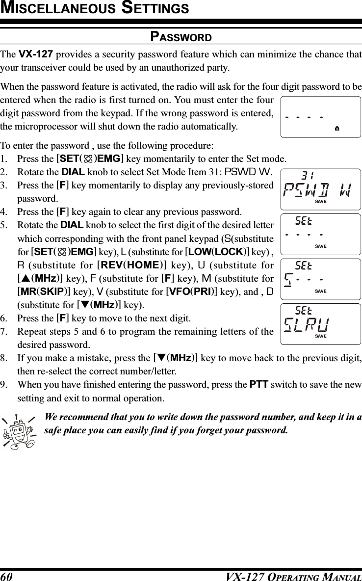 VX-127 OPERATING MANUAL60PASSWORDThe VX-127 provides a security password feature which can minimize the chance thatyour transceiver could be used by an unauthorized party.When the password feature is activated, the radio will ask for the four digit password to beentered when the radio is first turned on. You must enter the fourdigit password from the keypad. If the wrong password is entered,the microprocessor will shut down the radio automatically.To enter the password , use the following procedure:1. Press the [SET( )EMG] key momentarily to enter the Set mode.2. Rotate the DIAL knob to select Set Mode Item 31: PSWD W.3. Press the [F] key momentarily to display any previously-storedpassword.4. Press the [F] key again to clear any previous password.5. Rotate the DIAL knob to select the first digit of the desired letterwhich corresponding with the front panel keypad (S(substitutefor [SET( )EMG] key), L (substitute for [LOW(LOCK)] key) ,R (substitute for [REV(HOME)] key), U (substitute for[(MHz)] key), F (substitute for [F] key), M (substitute for[MR(SKIP)] key), V (substitute for [VFO(PRI)] key), and , D(substitute for [(MHz)] key).6. Press the [F] key to move to the next digit.7. Repeat steps 5 and 6 to program the remaining letters of thedesired password.8. If you make a mistake, press the [(MHz)] key to move back to the previous digit,then re-select the correct number/letter.9. When you have finished entering the password, press the PTT switch to save the newsetting and exit to normal operation.We recommend that you to write down the password number, and keep it in asafe place you can easily find if you forget your password.MISCELLANEOUS SETTINGS